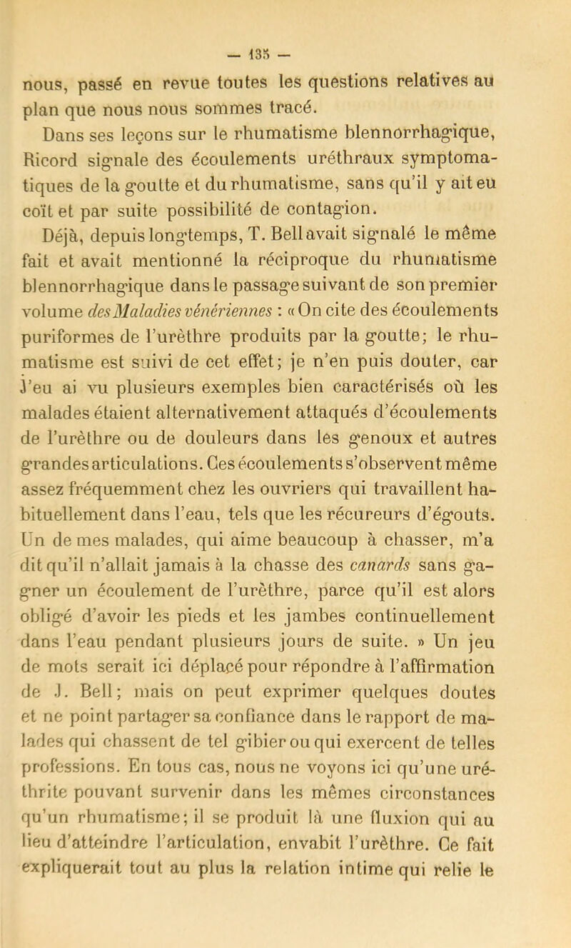 — 43» - nous, passé en revue toutes les questions relatives au plan que nous nous sommes tracé. Dans ses leçons sur le rhumatisme blennorrhag'ique, Ricord sig-nale des écoulements uréthraux symptoma- tiques de la g-outte et du rhumatisme, sans qu’il y ait eu coït et par suite possibilité de contag’ion. Déjà, depuis long-temps, T. Bell avait sigmalé le même fait et avait mentionné la réciproque du rhumatisme blennorrhag'ique dans le passag*e suivant de son premier volume des Maladies vénériennes : «On cite des écoulements puriformes de l’urèthre produits par la g-outte; le rhu- matisme est suivi de cet effet; je n’en puis douter, car 3’eu ai vu plusieurs exemples bien caractérisés où les malades étaient alternativement attaqués d’écoulements de l’urèthre ou de douleurs dans les g-enoux et autres g-randes articulations. Ces écoulements s’observent même assez fréquemment chez les ouvriers qui travaillent ha- bituellement dans l’eau, tels que les récureurs d’ég-outs. Ün de mes malades, qui aime beaucoup à chasser, m’a dit qu’il n’allait jamais à la chasse des canards sans g-a- g-ner un écoulement de l’urèthre, parce qu’il est alors oblig*é d’avoir les pieds et les jambes continuellement dans l’eau pendant plusieurs jours de suite. » Un jeu de mots serait ici déplacé pour répondre à l’affirmation de .). Bell; mais on peut exprimer quelques doutes et ne point partag-er sa confiance dans le rapport de ma- lades qui chassent de tel g-ibierouqui exercent de telles professions. En tous cas, nous ne voyons ici qu’une uré- thrite pouvant survenir dans les mêmes circonstances qu’un rhumatisme; il se produit là une fluxion qui au lieu d’atteindre l’articulation, envahit l’urèthre. Ce fait expliquerait tout au plus la relation intime qui relie le