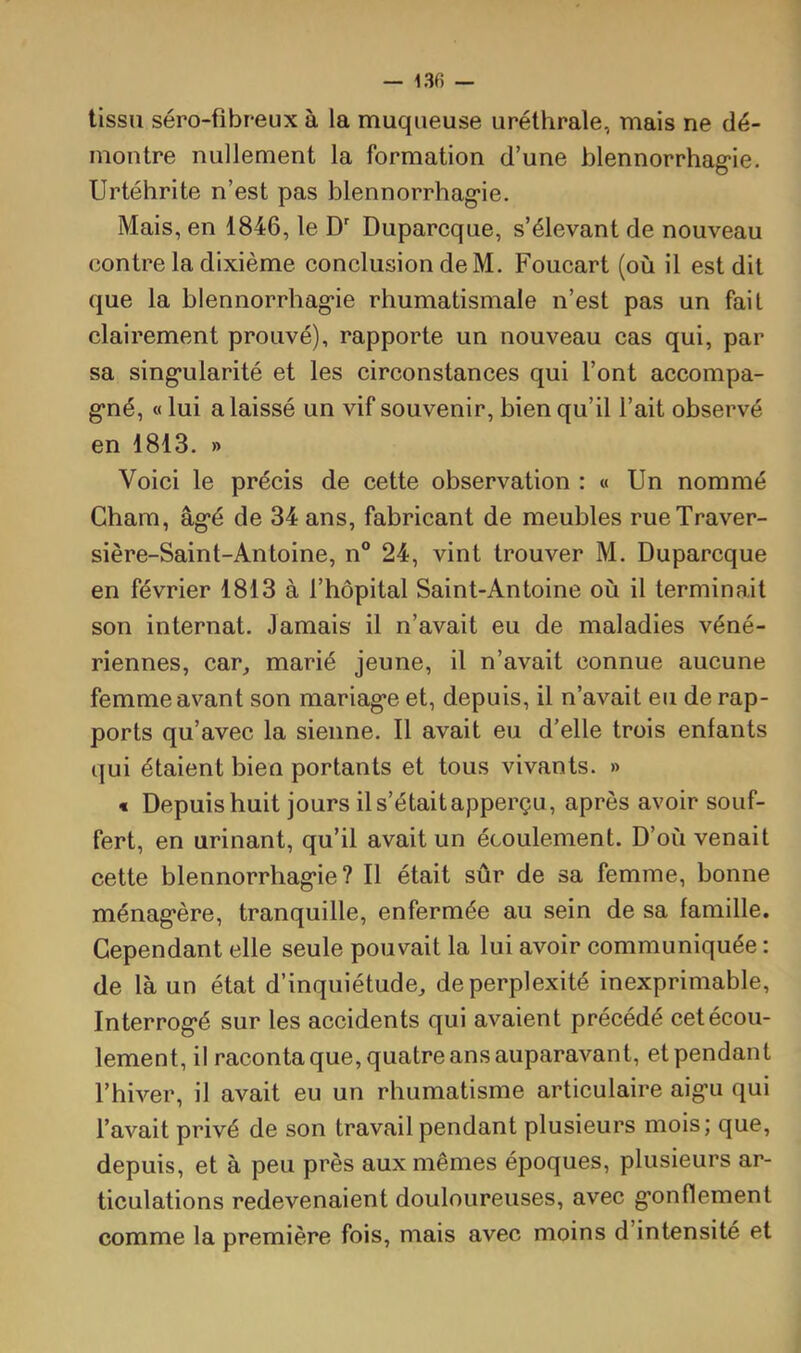 — 13fi — tissu séro-fibreux à la muqueuse uréthrale, mais ne dé- montre nullement la formation d’une blennorrhag'ie. Urtéhrite n’est pas blennorrhag’ie. Mais, en 1846, le D Duparcque, s’élevant de nouveau contre la dixième conclusion de M. Foucart (où il est dit que la blennorrhag’ie rhumatismale n’est pas un fait clairement prouvé), rapporte un nouveau cas qui, par sa sing’ularité et les circonstances qui l’ont accompa- g’né, « lui a laissé un vif souvenir, bien qu’il l’ait observé en 1813. » Voici le précis de cette observation : « Un nommé Chain, âg’é de 34 ans, fabricant de meubles rueTraver- sière-Saint-Antoine, n® 24, vint trouver M. Duparcque en février 1813 à l’hôpital Saint-Antoine où il terminait son internat. Jamais il n’avait eu de maladies véné- riennes, car, marié jeune, il n’avait connue aucune femme avant son mariag’e et, depuis, il n’avait eu de rap- ports qu’avec la sienne. Il avait eu d’elle trois enfants qui étaient bien portants et tous vivants. » * Depuis huit jours il s’était apperçu, après avoir souf- fert, en urinant, qu’il avait un écoulement. D’où venait cette blennorrhag’ie? Il était sûr de sa femme, bonne ménag’ère, tranquille, enfermée au sein de sa famille. Cependant elle seule pouvait la lui avoir communiquée : de là un état d’inquiétude, de perplexité inexprimable, Interrog’é sur les accidents qui avaient précédé cet écou- lement, il raconta que, quatre ans auparavant, et pendant l’hiver, il avait eu un rhumatisme articulaire aig’u qui l’avait privé de son travail pendant plusieurs mois; que, depuis, et à peu près aux mêmes époques, plusieurs ar- ticulations redevenaient douloureuses, avec g’onflement comme la première fois, mais avec moins d’intensité et