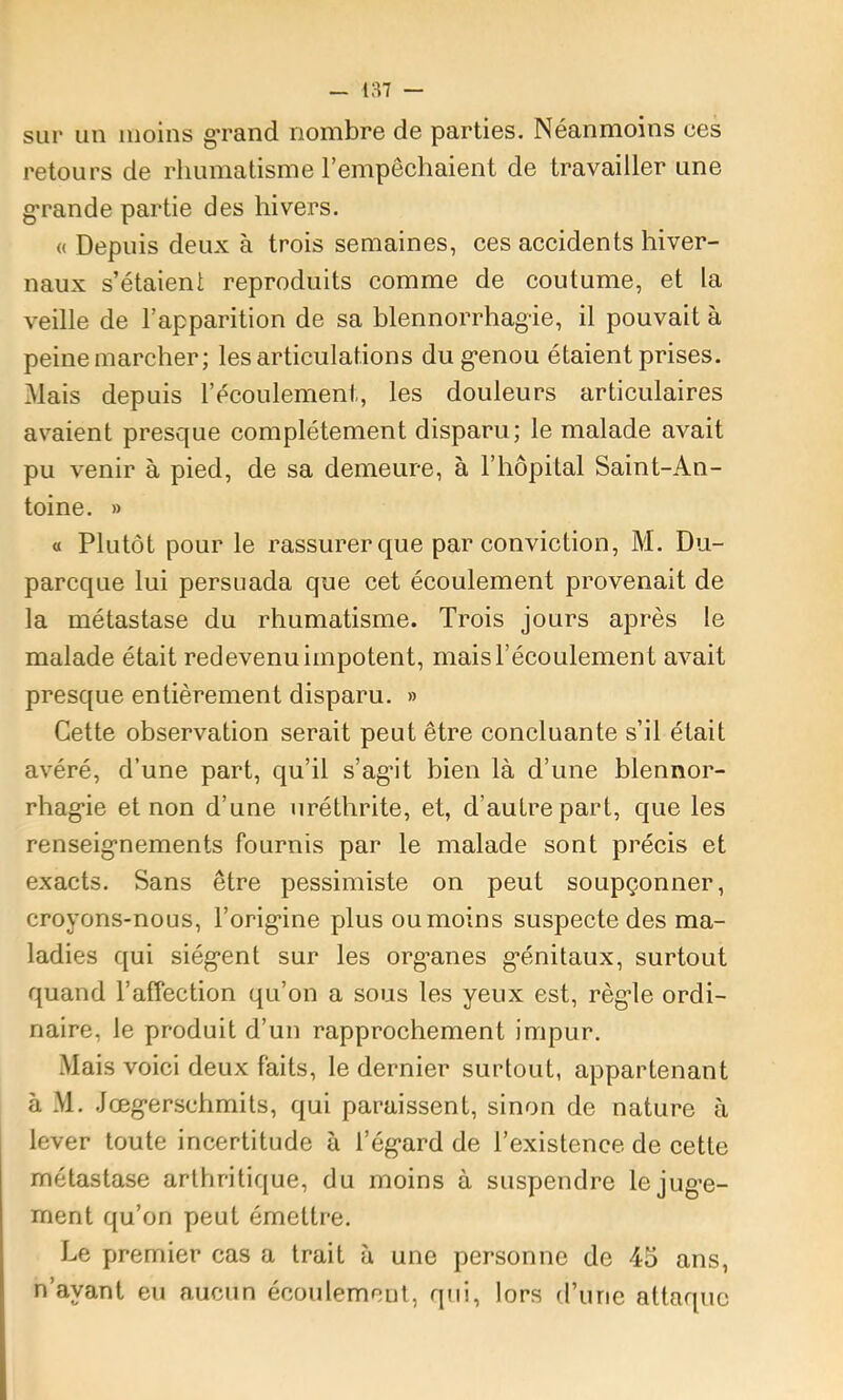 187 — sur un moins g’rand nombre de parties. Néanmoins ces retours de rhumatisme l’empêchaient de travailler une g*rande partie des hivers. « Depuis deux à trois semaines, ces accidents hiver- naux s’étaient reproduits comme de coutume, et la veille de l’apparition de sa blennorrhagie, il pouvait à peine marcher; les articulations du genou étaient prises. Mais depuis l’écoulement, les douleurs articulaires avaient presque complètement disparu; le malade avait pu venir à pied, de sa demeure, à l’hôpital Saint-An- toine. » « Plutôt pour le rassurer que par conviction, M. Du- parcque lui persuada que cet écoulement provenait de la métastase du rhumatisme. Trois jours après le malade était redevenu impotent, mais l’écoulement avait presque entièrement disparu. » Cette observation serait peut être concluante s’il était avéré, d’une part, qu’il s’agit bien là d’une blennor- rhagie et non d’une uréthrite, et, d’autre part, que les renseignements fournis par le malade sont précis et exacts. Sans être pessimiste on peut soupçonner, croyons-nous, l’origine plus ou moins suspecte des ma- ladies qui siègent sur les organes génitaux, surtout quand l’affection qu’on a sous les yeux est, règle ordi- naire, le produit d’un rapprochement impur. Mais voici deux faits, le dernier surtout, appartenant à M. .Jœgerschmits, qui paraissent, sinon de nature à lever toute incertitude à l’égard de l’existence de cette métastase arthritique, du moins à suspendre le juge- ment qu’on peut émettre. Le premier cas a trait à une personne de 45 ans, n’ayant eu aucun écoulement, qui, lors d’une attaque