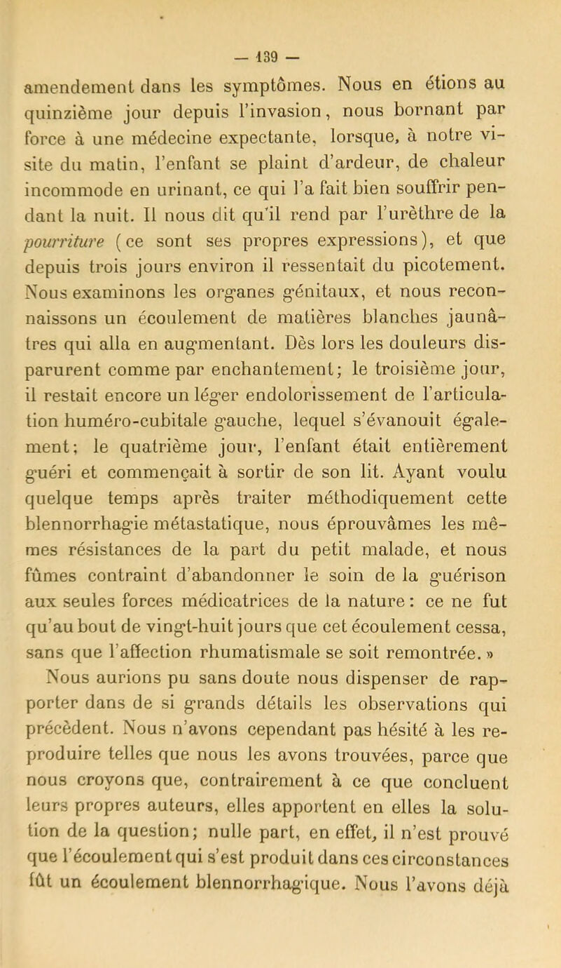 amendement dans les symptômes. Nous en étions au quinzième jour depuis l’invasion, nous bornant par force à une médecine expectante, lorsque, à notre vi- site du matin, l’enfant se plaint d’ardeur, de chaleur incommode en urinant, ce qui l’a fait bien souffrir pen- dant la nuit. Il nous dit qu’il rend par l’urèthre de la pourriture (ce sont ses propres expressions), et que depuis trois jours environ il ressentait du picotement. Nous examinons les org'anes g*énitaux, et nous recon- naissons un écoulement de matières blanches jaunâ- tres qui alla en aug’mentant. Dès lors les douleurs dis- parurent comme par enchantement; le troisième jour, il restait encore un lég'er endolorissement de l’articula- tion huméro-cubitale g’auche, lequel s’évanouit ég-ale- ment; le quatrième jour, l’enfant était entièrement g’uéri et commençait à sortir de son lit. Ayant voulu quelque temps après traiter méthodiquement cette blennorrhag’ie métastatique, nous éprouvâmes les mê- mes résistances de la part du petit malade, et nous fûmes contraint d’abandonner le soin de la g’uérison aux seules forces médicatrices de la nature ; ce ne fut qu’au bout de ving*t-huit jours que cet écoulement cessa, sans que l’affection rhumatismale se soit remontrée. » Nous aurions pu sans doute nous dispenser de rap- porter dans de si g'rands détails les observations qui précèdent. Nous n’avons cependant pas hésité à les re- produire telles que nous les avons trouvées, parce que nous croyons que, contrairement à ce que concluent leurs propres auteurs, elles apportent en elles la solu- tion de la question; nulle part, en effet, il n’est prouvé que l’écoulement qui s’est produit dans ces circonstances lût un écoulement blennorrhagnque. Nous l’avons déjà