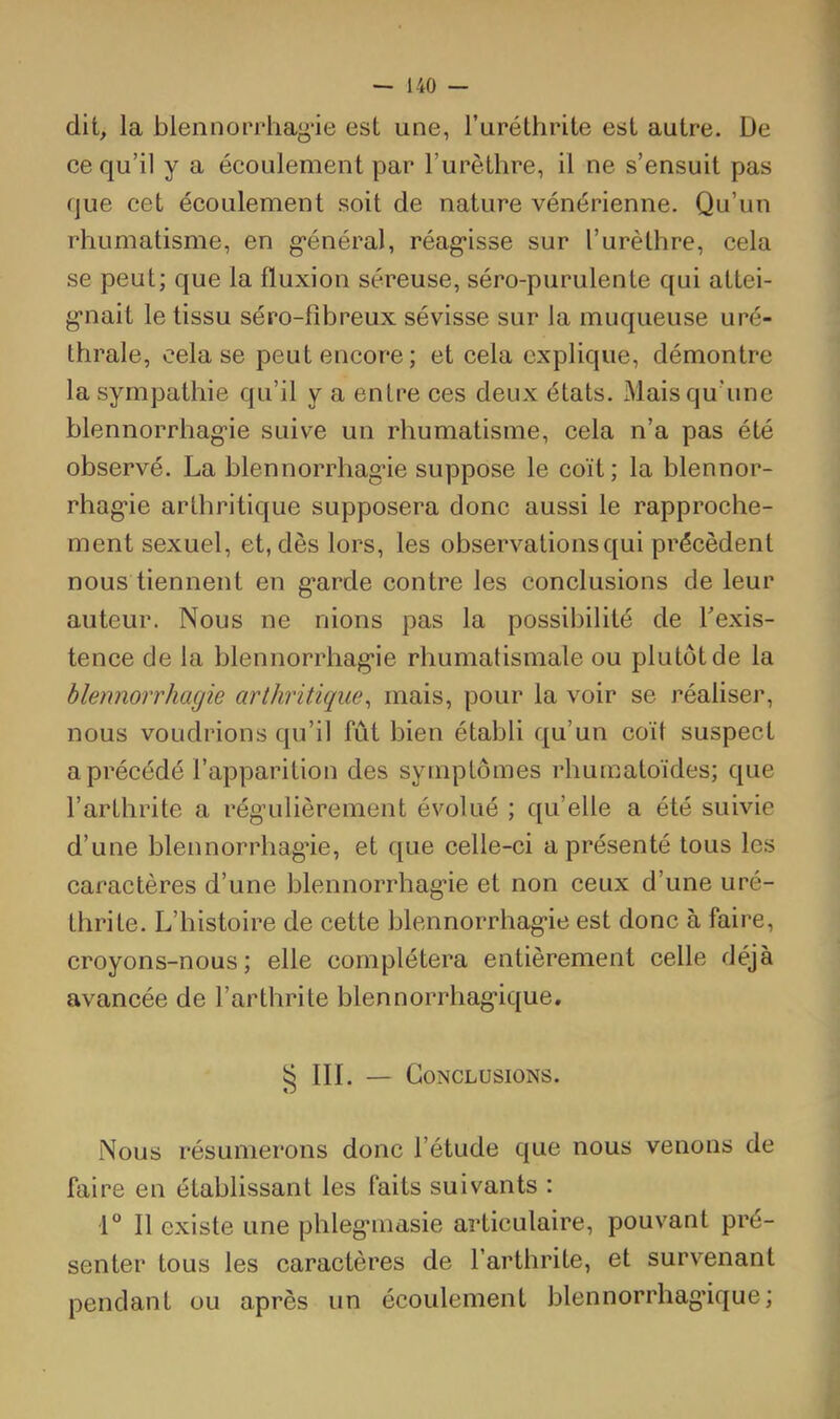 dit, la blennorrhag*ie est une, ruréthrite est autre. De ee qu’il y a écoulement par Turètlire, il ne s’ensuit pas que cet écoulement soit de nature vénérienne. Qu’un rhumatisme, en g*énéral, réag*isse sur l’urètlire, cela se peut; que la fluxion séreuse, séro-purulente qui attei- g*nait le tissu séro-fibreux sévisse sur la muqueuse uré- thrale, cela se peut encore ; et cela explique, démontre la sympathie qu’il y a entre ces deux états. Mais qu’une blennorrhag’ie suive un rhumatisme, cela n’a pas été observé. La blennorrhag’ie suppose le coït; la blennor- rhagie arthritique supposera donc aussi le rapproche- ment sexuel, et, dès lors, les observations qui précèdent nous tiennent en g’arde contre les conclusions de leur auteur. Nous ne riions pas la possibilité de Texis- tence de la blennorrhag'ie rhumatismale ou plutôt de la blennorrhagie arthritique^ mais, pour la voir se réaliser, nous voudrions qu’il fût bien établi qu’un coït suspect a précédé l’apparition des symptômes rhumatoïdes; que l’arthrite a régulièrement évolué ; qu’elle a été suivie d’une blennorrhag’ie, et que celle-ci a présenté tous les caractères d’une blennorrhagie et non ceux d’une uré- thrite. L’histoire de cette blennorrhagie est donc à faire, croyons-nous; elle complétera entièrement celle déjà avancée de l’arthrite blennorrhagique. ^ III. — Conclusions. Nous résumerons donc l’étude que nous venons de faire en établissant les faits suivants : I Il existe une phlegmasie articulaire, pouvant pré- senter tous les caractères de l’arthrite, et survenant pendant ou après un écoulement blennorrhag’ique;