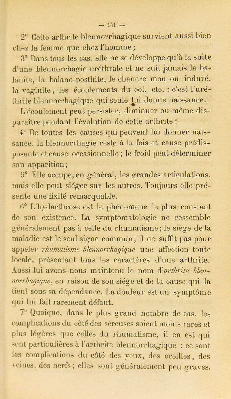 2° Celle arlhrile blennorrhag-ique survienl aussi bien chez la femme que chez l’homme ; 3'’ Dans lous les cas, elle ne se développe qu’à la suile d’une blennorrhag’ie urélhrale el ne suil jamais la ba- lanile, la balano-poslhile, le chancre mou ou induré, la vag*inile, les écoulemenls du col, elc. : c’est l’uré- thrile blennorrhag’ique qui seule kii donne naissance. L’écoulement peut persister, diminuer ou même dis- paraître pendant l’évolution de cette arthrite ; 4“ De toutes les causes qui peuvent lui donner nais- sance, la blennorrhag’ie restp à la fois et cause prédis- posante et cause occasionnelle; le froid peut déterminer son apparition; 5® Elle occupe, en g*énéral, les gTandes articulations, mais elle peut siég’er sur les autres. Toujours elle pré- sente une fixité remarquable. 6® L’hydarthrose est le phénomène le plus constant de son existence. La symptomatolog’ie ne ressemble g'énéralement pas à celle du rhumatisme; le siég’e de la maladie est le seul sig’ne commun; il ne suffit pas pour appeler rhumatisme blennorrhagicqiie une affection toute locale, présentant tous les caractères d’une arthrite. Aussi lui avons-nous maintenu le nom ^arthrite blen- norrhagique^ en raison de son siég’e et de la cause qui la tient sous sa dépendance. La douleur est un symptôme qui lui fait rarement défaut. 7“ Quoique, dans le plus g*rand nombre de cas, les complications du côté des séreuses soient moins rares et plus lég’ères que celles du rhumatisme, il en est qui sont particulières à l’arthrite blennorrhag’ique : ce sont les complications du côté des yeux, des oreilles, des veines, des nerfs; elles sont g’énéralement peu g’raves.