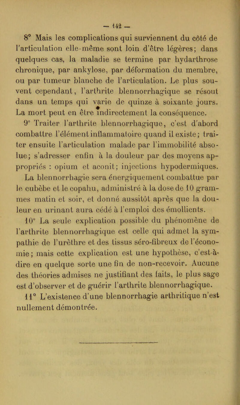 8° Mais les complications qui surviennent du côté de l’articulation elle-même sont loin d’être lég*ères; dans quelques cas, la maladie se termine par hydarthrose chronique, par ankylosé, par déformation du membre, ou par tumeur blanche de l’articulation. Le plus sou- vent cependant, l’arthrite blennorrhag'ique se résout dans un temps qui varie de quinze à soixante jours. La mort peut en être indirectement la conséquence. 9” Traiter l’arthrite blennorrhag’ique, c’est d’abord combattre l’élément inflammatoire quand il existe ; trai- ter ensuite l’articulation malade par l’immobilité abso- lue; s’adresser enfin à la douleur par des moyens ap- propriés : opium et aconit; injections hypodermiques. La blennorrhag’ie sera énerg’iquement combattue par le cubèbe et le copahu, administré à la dose de 10 g;*ram- mes matin et soir, et donné aussitôt après que la dou- leur en urinant aura cédé à l’emploi des émollients. 10“ La seule explication possible du phénomène de l’arthrite blennorrhag'ique est celle qui admet la sym- pathie de l’urèthre et des tissus séro-fibreux de l’écono- mie ; mais cette explication est une hypothèse, c’est-à- dire en quelque sorte une fin de non-recevoir. Aucune des théories admises ne justifiant des faits, le plus sag’e est d’observer et de g’uérir l’arthrite blennorrhag’ique. 11° L’existence d’une blennorrhag’ie arthritique n’est nullement démontrée.