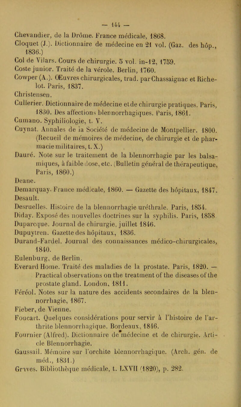 Chevaiidier, de la Urôme. France médicale, 1868. Cloquet (J.). iJictionnaire de médecine en 21 vol. (Gaz. des hop 1836.) Col de Vilars. Cours de chirurgie. 5 vol. in-12, 1759. Coste junior. Traité de la vérole. Berlin, 1760. Cowper (A.). OEuvres chirurgicales, trad. parChassaignac et Biche- lot. Paris, 1837. Christensen. Cullerier. Dictionnaire de médecine eide chirurgie prati([ues. Paris, 1830. Des affections blennorrhagiques. Paris, 1861. Cumano. Syphiliologie, t. V. Cuynat. Annales de la Société de médecine de Montpellier. 1800. (Recueil de mémoires de médecine, de chirurgie et de phar- macie militaires, t. X.) Dauré. Note sur le traitement de la blennorrhagie par les balsa- miques, à faible dose, etc. (Bulletin généi al de thérapeutique, Paris, 1860.) Deane. Demarquay. France médicale, 1860. — Gazette des hôpitaux, 1847. Desault. Desruelles. Histoire de la blennorrhagie uréthrale. Paris, 1854. Diday. Exposé des nouvelles doctrines sur la syphilis. Paris, 1858 Duparcque. .Journal de chirurgie, juillet 1846. Dupuytren. Gazette des hôpitaux, 1836. Durand-Fardel. Journal des connaissances médico-chirurgicales, 1840. Eulenburg, de Berlin. Everard Home. Traité des maladies de la prostate. Paris, 1820. — Practical observations on the treatment of the diseases of the prostate gland. London, 1811. Féréol. Notes sur la nature des accidents secondaires de la blen- norrhagie, 1867. Fieber, de Vienne. Foucart. Quelques considérations pour servir à l’histoire de l’ar- thrite blennorrbagique. Bordeaux, 1846. Fournier (Alfred). Dictionnaire de médecine et de chirurgie. Arti- cle Blennorrhagie. Gaussail. Mémoire sur l’orchite blennorrhagique. (Arcli. géii. de rnéd., 1831.) Graves. Bibliothèque médicale, t. LXVH (1820), p. 282.