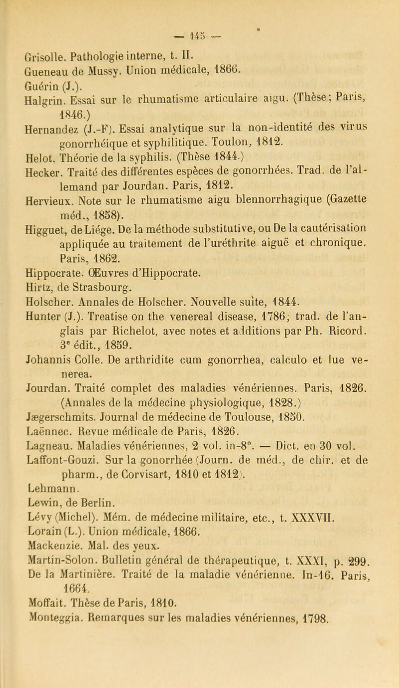 Grisolle. Pathologie interne, t. II. Queneau de Mussy. Union médicale, 1860. Guérin (J.). Halgrin. Essai sur le rhumatisme articulaire aigu. (Thèse; Paris, 1846.) Hernandez (J.-F). Essai analytique sur la non-identité des virus gonorrhéique et syphilitique. Toulon, 1812. Helot. Théorie de la syphilis. (Thèse 1844.) Hecker. Traité des différentes espèces de gonorrhées. Trad. de l’al- lemand par Jourdan. Paris, 1812. Hervieux. Note sur le rhumatisme aigu blennorrhagique (Gazette méd., 1858). Higguet, de Liège. De la méthode substitutive, ou De la cautérisation appliquée au traitement de l’uréthrite aiguë et chronique. Paris, 1862. Hippocrate. CEuvres d’Hippocrate. Hirtz, de Strasbourg. Holscher. Annales de Holscher. Nouvelle suite, 1844. Hunter (J.). Treatise on the venereal disease, 1786, trad. de l’an- glais par Richelot, avec notes et additions par Ph. Ricord. 3® édit., 1859. Johannis Colle. De arthridite cura gonorrhea, calculo et lue ve- nerea. Jourdan. Traité complet des maladies vénériennes. Paris, 1826. (Annales de la médecine physiologique, 1828.) Jægerschmits. Journal de médecine de Toulouse, 1850. Laënnec. Revue médicale de Paris, 1826. Lagneau. Maladies vénériennes, 2 vol. in-8”. — Dict. en 30 vol. Laffont-Gouzi. Sur la gonorrhée (Journ. de méd., de chir. et de pharm., de Corvisart, 1810 et 1812;. Lehmann. Lewin, de Berlin. Lévy (Michel). Mém. de médecine militaire, etc., t. XXXVH. Lorain(L.). Union médicale, 1866. .Mackenzie. .Mal. des yeux. Martin-Solon. Bulletin général de thérapeutique, t. XXXI, p. 299. De la .Martinière. Traité de la maladie vénérienne. In-16. Paris, 1664. Moffait. Thèse de Paris, 1810. .Monteggia. Remarques sur les maladies vénériennes, 1798.