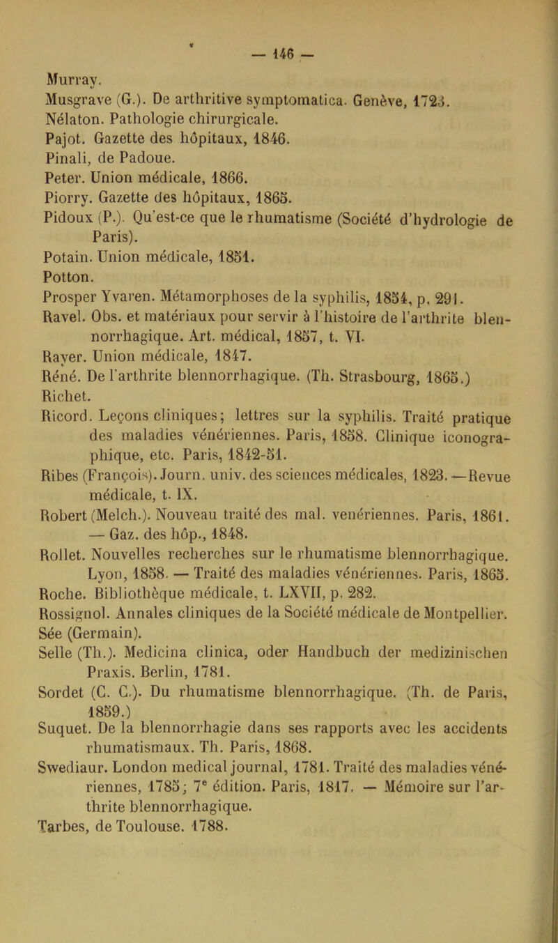 Murray. Musgrave (G.). De arthritive syinptomatica. Genève, 172.1. Nélaton. Pathologie chirurgicale. Pajot. Gazette des hôpitaux, 1846. Pinali, de Padoue. Peter. Union médicale, 1866. Piorry. Gazette des hôpitaux, 1865. Pidoux (P.). Qu’est-ce que le rhumatisme (Société d’hydrologie de Paris). Potain. Union médicale, 1851. Potton. Prosper Yvaren. Métamorphoses de la syphilis, 1854, p. 291. Ravel. Obs. et matériaux pour servir à l’histoire de l’ai-thrite blen- norrhagique. Art. médical, 1857, t. VL Rayer. Union médicale, 1847. Réné. De l’arthrite blennorrhagique. (Th. Strasbourg, 1865.) Richet. Ricord. Leçons cliniques; lettres sur la syphilis. Traité pratique des maladies vénériennes. Paris, 1858. Clinique iconogra- phique, etc. Paris, 1842-51. Ribes (François). Journ. univ. des sciences médicales, 1823. —Revue médicale, t. IX. Robert (Melch.). Nouveau traité des mal. vénériennes. Paris, 1861. — Gaz. des hôp., 1848. Rollet. Nouvelles recherches sur le rhumatisme blennorrhagique. Lyon, 1858. — Traité des maladies vénériennes. Paris, 1865. Roche. Bibliothèque médicale, t. LXVII, p. 282. Rossignol. Annales cliniques de la Société médicale de Montpellier. Sée (Germain). Selle (Th.). Medicina clinica, oder Handbuch der raedizinisclien Praxis. Berlin, 1781. Sordet (G. C.). Du rhumatisme blennorrhagique. (Th. de Paris, 1859.) Suquet. De la blennorrhagie dans ses rapports avec les accidents rhumatismaux. Th. Paris, 1868. Swediaur. London medical journal, 1781. Traité des maladies véné- riennes, 1785; 7* édition. Paris, 1817, — Mémoire sur l’ar- thrite blennorrhagique. Tarbes, de Toulouse. 1788.