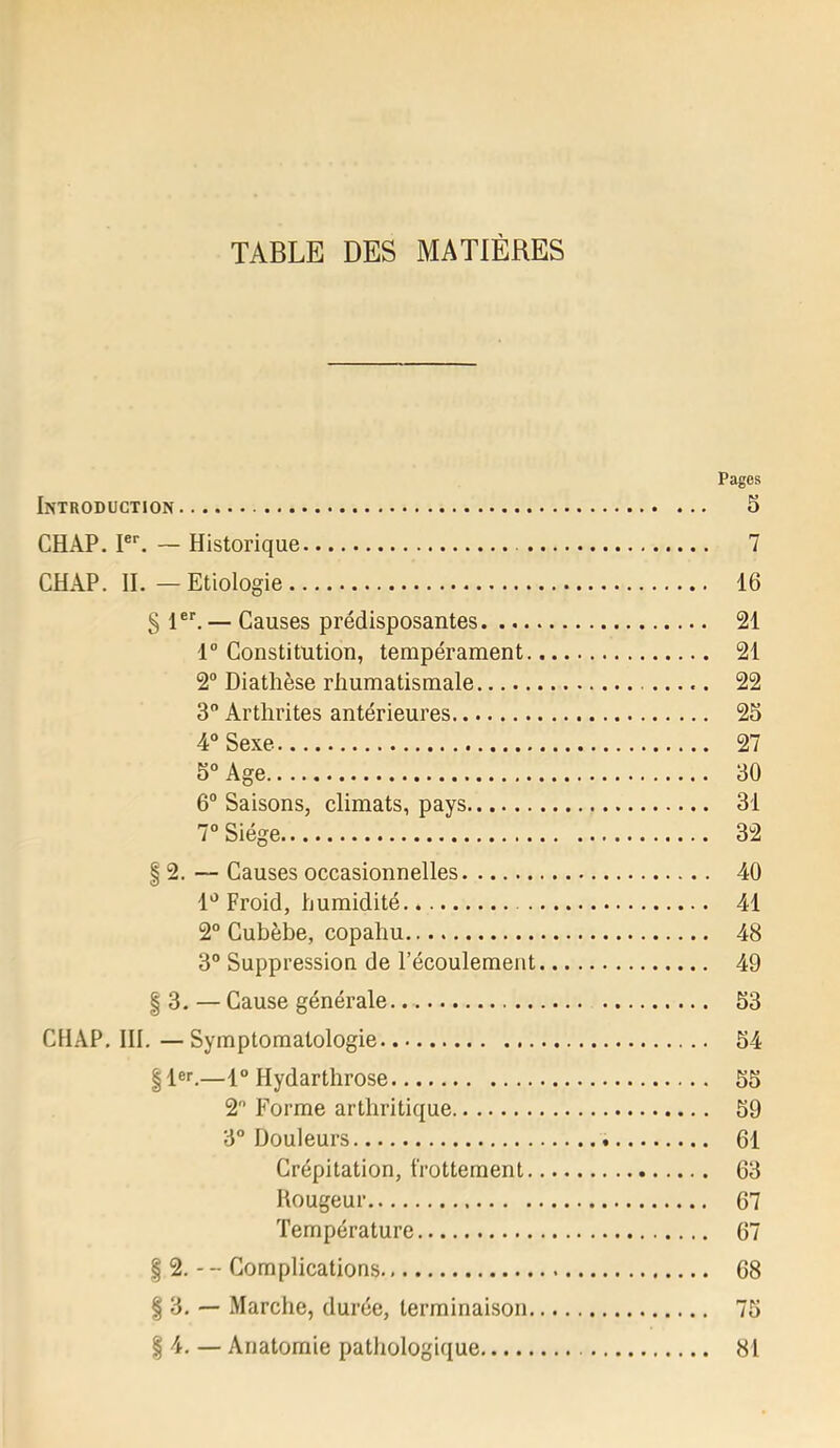 TABLE DES MATIÈRES Pages Introduction 5 CHAP. I®*. — Historique 7 CHAP. IL—Etiologie 16 § — Causes prédisposantes 21 1“ Constitution, tempérament 21 2“ Diathèse rhumatismale 22 3 Arthrites antérieures 25 4° Sexe 27 5° Age 30 6“ Saisons, climats, pays 31 7° Siège 32 § 2. — Causes occasionnelles 40 1*^ Froid, humidité 41 2“ Cubèbe, copahu 48 3® Suppression de l’écoulement 49 § 3. — Cause générale. 53 CHAP. III.—Symptomatologie 54 |1®>'.—1° Hydarthrose 55 2 Forme arthritique 59 3° Douleurs 61 Crépitation, frottement 63 Rougeur 67 Température 67 f 2. - - Complications 68 § 3. — Marche, durée, terminaison 75 I 4. — Anatomie patliologique 81