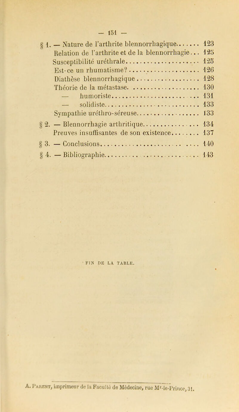 1. — Nature de l’arthrite blennorrhagique 123 Relation de l’arthrite et de la blennorrhagie... 125 Susceptibilité uréthrale 125 Est-ce un rhumatisme? 126 Diathèse blennorrhagique 128 'riiéorie de la métastase 130 — humoriste ... 131 — solidiste 133 Sympathie uréthro-séreuse 133 2. — Blennorrhagie arthritique 134 Preuves insuffisantes de son existence 137 3. — Conclusions 140 4. — Bibliographie 143 FIN DE LA TABLE. A. Parent, imprimeur de la Faculté de Médecine, rue Mf-le-Prince, 31
