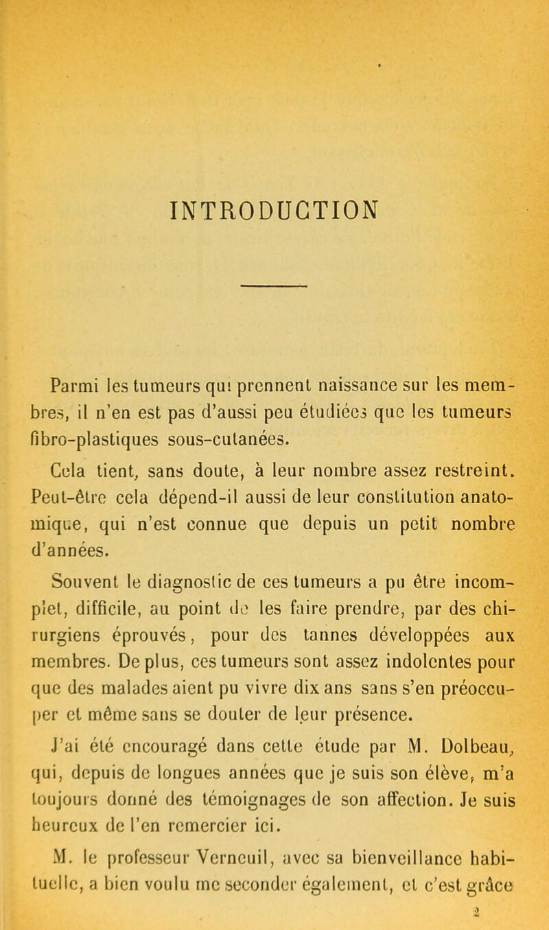 INTRODUCTION Parmi les tumeurs qui prennent naissance sur les mem- bres, il n’en est pas d’aussi peu étudiées que les tumeurs fibro-plastiques sous-cutanées. Cela tient, sans doute, à leur nombre assez restreint. Peut-être cela dépend-il aussi de leur constitution anato- mique, qui n’est connue que depuis un petit nombre d’années. Souvent le diagnostic de ces tumeurs a pu être incom- plet, difficile, au point de les faire prendre, par des chi- rurgiens éprouvés, pour des tannes développées aux membres. Déplus, ces tumeurs sont assez indolentes pour que des malades aient pu vivre dix ans sans s’en préoccu- per et même sans se douter de leur présence. J’ai été encouragé dans cette étude par M. Dolbeau, qui, depuis de longues années que je suis son élève, m’a toujours donné des témoignages de son affection. Je suis heureux de l’en remercier ici. M. le professeur Verneuil, avec sa bienveillance habi- tuelle, a bien voulu me seconder également, et c’est grâce