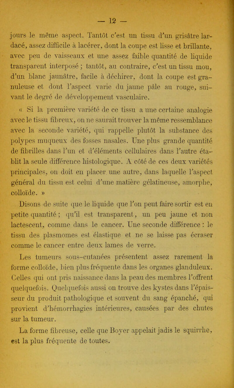 jours le même aspect. Tantôt c'est un tissu d'un grisâtre lar- dacé, assez difficile à lacérer, dont la coupe est lisse et brillante, avec peu de vaisseaux et une assez faible quantité de liquide transparent interposé ; tantôt, au contraire, c'est un tissu mou, d'un blanc jaunâtre, facile à déchirer, dont la coupe est gra- nuleuse et dont l'aspect varie du jaune pâle au rouge, sui- vant le degré de développement vasculaire. « Si la première variété de ce tissu a une certaine analogie avec le tissu fibreux, on ne saurait trouver la même ressemblance avec la seconde variété, qui rappelle plutôt la substance des polypes muqueux des fosses nasales. Une plus grande quantité de fibrilles dans l'un et d'éléments cellulaires dans l'autre éta- blit la seule différence histologique. A côté de ces deux variétés principales, on doit en placer une autre, dans laquelle l'aspect général du tissu est celui d'une matière gélatineuse, amorphe, colloïde. » Disons de suite que le liquide que l'on peut faire sortir est en petite quantité ; qu'il est transparent, un peu jaune et non lactescent, comme dans le cancer. Une seconde différence : le tissu des plasmomes est élastique et ne se laisse pas écraser comme le cancer entre deux lames de verre. Les tumeurs sous-cutanées présentent assez rarement la forme colloïde, bien plus fréquente dans les organes glanduleux. Celles qui ont pris naissance dans la peau des membres l'offrent quelquefois. Quelquefois aussi on trouve des kystes dans l'épais- seur du produit pathologique et souvent du sang épanché, qui provient d'hémorrhagies intérieures, causées par des chutes sur la tumeur. La forme fibreuse, celle que Boyer appelait jadis le squirrhe, est la plus fréquente de toutes.