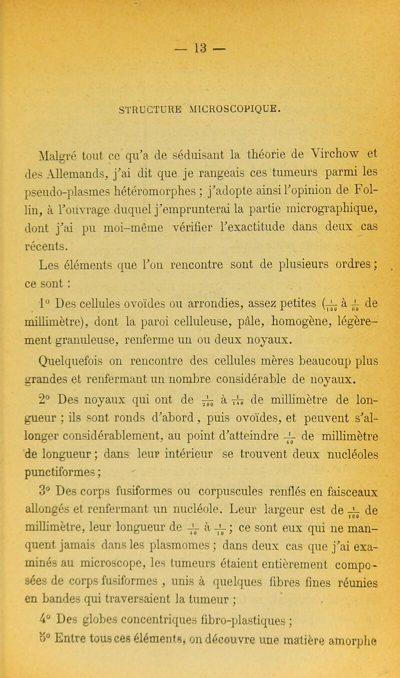 STRUCTURE MICROSCOPIQUE. Malgré tout ce qu’a de séduisant la théorie de Virchow et des Allemands, j'ai dit que je rangeais ces tumeurs parmi les pseudo-plasmes hétéromorphes ; j'adopte ainsi l'opinion de Fol- lin, à l'ouvrage duquel j'emprunterai la partie micrographique, dont j'ai pu moi-même vérifier l'exactitude dans deux cas récents. Les éléments que l'on rencontre sont de plusieurs ordres ; ce sont : 1° Des cellules ovoïdes ou arrondies, assez petites (xàr de millimètre), dont la paroi celluleuse, pâle, homogène, légère- ment granuleuse, renferme un ou deux noyaux. Quelquefois on rencontre des cellules mères beaucoup plus grandes et renfermant un nombre considérable de noyaux. 2° Des noyaux qui ont de à -d? de millimètre de lon- gueur : ils sont ronds d'abord, puis ovoïdes, et peuvent s'al- longer considérablement, au point d'atteindre — de millimètre de longueur ; dans leur intérieur se trouvent deux nucléoles punctiformes ; 3° Des corps fusiformes ou corpuscules renflés en faisceaux allongés et renfermant un nucléole. Leur largeur est de de millimètre, leur longueur de -X- à -X- ; ce sont eux qui ne man- quent jamais dans les plasmomes ; dans deux cas que j'ai exa- minés au microscope, les tumeurs étaient entièrement compo- sées de corps fusiformes , unis à quelques fibres fines réunies en bandes qui traversaient la tumeur ; 4° Des globes concentriques fibro-plastiques ; o° Entre tous ces éléments, on découvre une manière amorphe