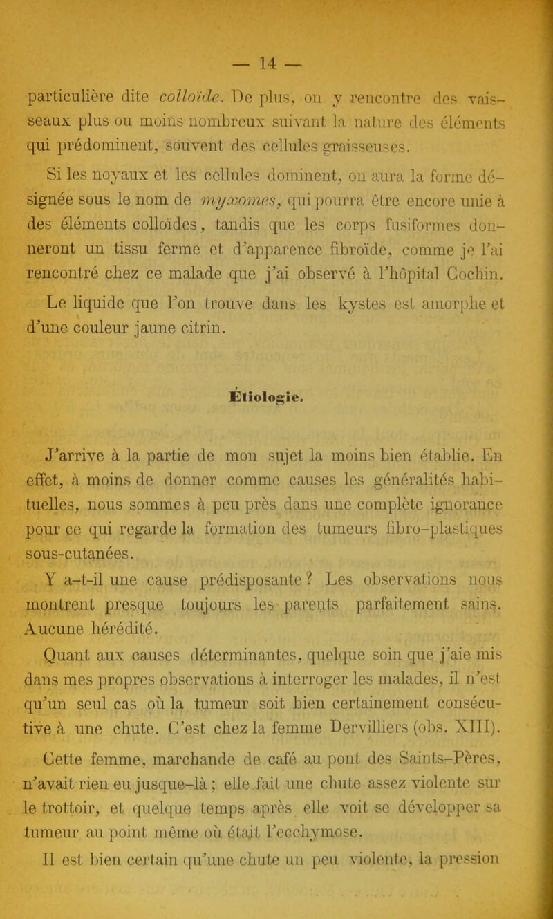 particulière dite colloïde. De plus, on y rencontre des vais- seaux plus ou moins nombreux suivant la nature des éléments qui prédominent, souvent des cellules graisseuses. Si les noyaux et les cellules dominent, on aura la forme dé- signée sous le nom de myxomes, qui pourra être encore unie à des éléments colloïdes, tandis que les corps fusiformes don- neront un tissu ferme et d'apparence fibroïde, comme je bai rencontré chez ce malade que j'ai observé à l'hôpital Gochin. Le liquide que Ton trouve dans les kystes est amorphe et d'une couleur jaune citrin. Étiologie. J'arrive à la partie de mon sujet la moins bien établie. En effet, à moins de donner comme causes les généralités habi- tuelles, nous sommes à peu près dans une complète ignorance pour ce qui regarde la formation des tumeurs libro-plastiques sous-cutanées. Y a-t-il une cause prédisposante? Les observations nous montrent presque toujours les parents parfaitement sains. Aucune hérédité. Quant aux causes déterminantes, quelque soin que j'aie mis dans mes propres observations à interroger les malades, il n'est qu'un seul cas où la tumeur soit bien certainement consécu- tive à une chute. C'est chez la femme Dervilliers (obs. XIII). Cette femme, marchande de café au pont des Saints-Pères, n'avait rien eu jusque-là ; elle fait une chute assez violente sur le trottoir, et quelque temps après elle voit sc développer sa tumeur au point même où était l’ecchymose. Il est bien certain qu'une chute un peu violente, la pression