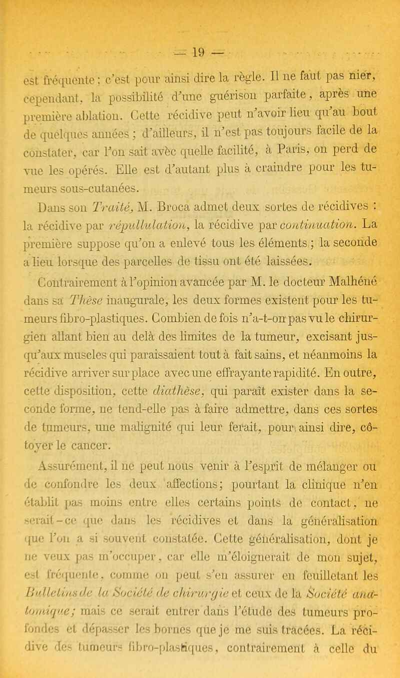 est fréquente : c’est pour ainsi dire la règle. Il ne faut pas nier, cependant, la possibilité d’une guérison parfaite, après une première ablation. Cette récidive peut n’avoir lieu qu’au bout de quelques années ; d’ailleurs, il n’est pas toujours facile de la constater, car l’on sait avèc quelle facilité, a Paris, on perd de vue les opérés. Elle est d’autant plus à craindre pour les tu- meurs sous-cutanées. Dans son Traité, M. Broca admet deux soldes de récidives : la récidive par répullulation, la récidive par continuation. La première suppose qu’on a enlevé tous les éléments ; la seconde a lieu lorsque des parcelles de tissu ont été laissées. Contrairement à l’opinion avancée par M. le docteur Malhéné dans sa Thèse inaugurale, les deux formes existent pour les tu- meurs fibro-plastiques. Combien de fois n’a-t-on pas vu le chirur- gien allant bien au delà des limites de la tumeur, excisant jus- qu’aux muscles qui paraissaient tout à fait sains, et néanmoins la récidive arriver surplace avec une effrayante rapidité. En outre, celte disposition, cette diathèse, qui paraît exister dans la se- conde forme, ne tend-elle pas à faire admettre, dans ces sortes de tumeurs, une malignité qui leur ferait, pour, ainsi dire, cô- tover le cancer. «/ Assurément, il ne peut nous venir à l’esprit de mélanger ou de confondre les deux affections; pourtant la clinique n’en établit pas moins entre elles certains points de contact,' ne serait-ce que dans les récidives et dans la généralisation que l’on a si souvent constatée. Cette généralisation, dont je ne veux pas m’occuper, car elle m’éloignerait de mon sujet, est fréquente, comme on peut s’en assurer en feuilletant les Bulletins de La Société de chirurgie et ceux de la Société ana- tomique; mais ce serait entrer dans l’étude des tumeurs pro- fondes et dépasser les bornes que je me suis tracées. La réci- dive des tumeurs fibre-plastiques, contrairement à celle du