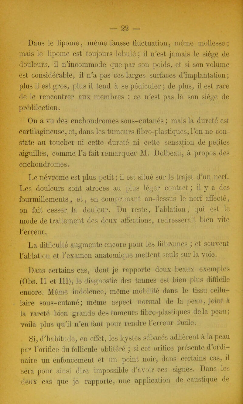 Dans le lipome, même fausse fluctuation, même mollesse; mais le lipome est toujours lobule ; il n’est jamais le siège de douleurs, il n’incommode que par son poids, et si son volume est considérable, il n’a pas ces larges surfaces d’implantation ; plus il est gros, plus il tend à se pédiculer ; de plus, il est rare de le rencontrer aux membres : ce n’est pas là son siège de prédilection. On a vu des encliondromes sous-cutanés ; mais la dureté est cartilagineuse, et, dans les tumeurs fibro-plastiques, l’on 11e con- state au toucher ni cette dureté ni cette sensation de petites aiguilles, comme l’a fait remarquer M. Dolbeau, à propos des encliondromes. Le névrome est plus petit; il est situé sur le trajet d’un nerf. Les douleurs sont atroces au plus léger contact ; il y a des fourmillements, et, en comprimant au-dessus le nerf affecté, 011 fait cesser la douleur. Du reste, l’ablation, qui est le mode de traitement des deux affections, redresserait bien vite l’erreur. La difficulté augmente encore pour les fiibromes ; et souvent l’ablation et l’examen anatomique mettent seuls sur la voie. Dans certains cas, dont je rapporte deux beaux exemples (Obs. II et III), le diagnostic des tannes est bien plus difficile encore. Même indolence, même mobilité dans le tissu cellu- laire sous-cutané; même aspect normal de la peau, joint à la rareté bien grande des tumeurs fibro-plastiques delà peau; voilà plus qu’il n’en faut pour rendre l’erreur facile. Si, d’habitude, en effet, les kystes sébacés adhèrent à la peau par l’orifice du follicule oblitéré ; si cet orifice présente d ordi- naire un enfoncement et un point noir, dans certains cas, il sera pour ainsi dire impossible d’avoir ces signes. Dans les deux cas que je rapporte, une application de caustique de