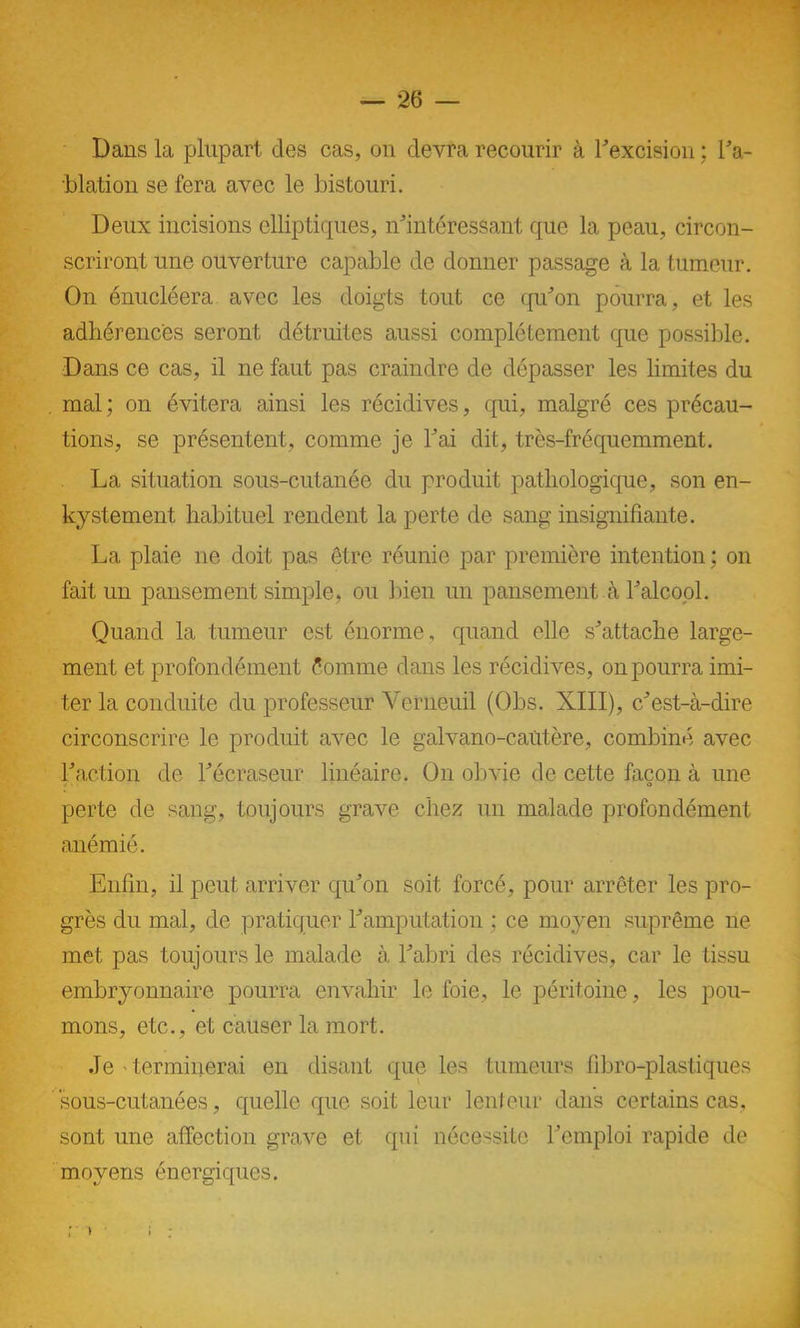 Dans la plupart des cas, on devra recourir à l’excision ; l’a- blation se fera avec le bistouri. Deux incisions elliptiques, inintéressant que la peau, circon- scriront une ouverture capable de donner passage à la tumeur. On énucléera avec les doigts tout ce qu’on pourra, et les adhérences seront détruites aussi complètement que possible. Dans ce cas, il ne faut pas craindre de dépasser les limites du mal; on évitera ainsi les récidives, qui, malgré ces précau- tions, se présentent, comme je Fai dit, très-fréquemment. La situation sous-cutanée du produit pathologique, son en- kystement habituel rendent la perte de sang insignifiante. La plaie ne doit pas être réunie par première intention ; on fait un pansement simple, ou bien un pansement à l’alcool. Quand la tumeur est énorme, quand elle s’attache large- ment et profondément Comme dans les récidives, on pourra imi- ter la conduite du professeur Yerneuil (Obs. XIII), c’est-à-dire circonscrire le produit avec le galvano-caütère, combiné avec Faction de l’écraseur linéaire. On obvie de cette façon à une perte de sang, toujours grave chez un malade profondément anémié. Enfin, il peut arriver qu’on soit forcé, pour arrêter les pro- grès du mal, de pratiquer l’amputation ; ce moyen suprême ne met pas toujours le malade à l’abri des récidives, car le tissu embryonnaire pourra envahir le foie, le péritoine, les pou- mons, etc., et causer la mort. Je terminerai en disant que les tumeurs fibro-plastiques sous-cutanées, quelle que soit leur lenteur dans certains cas, sont une affection grave et qui nécessite l’emploi rapide de moyens énergiques.