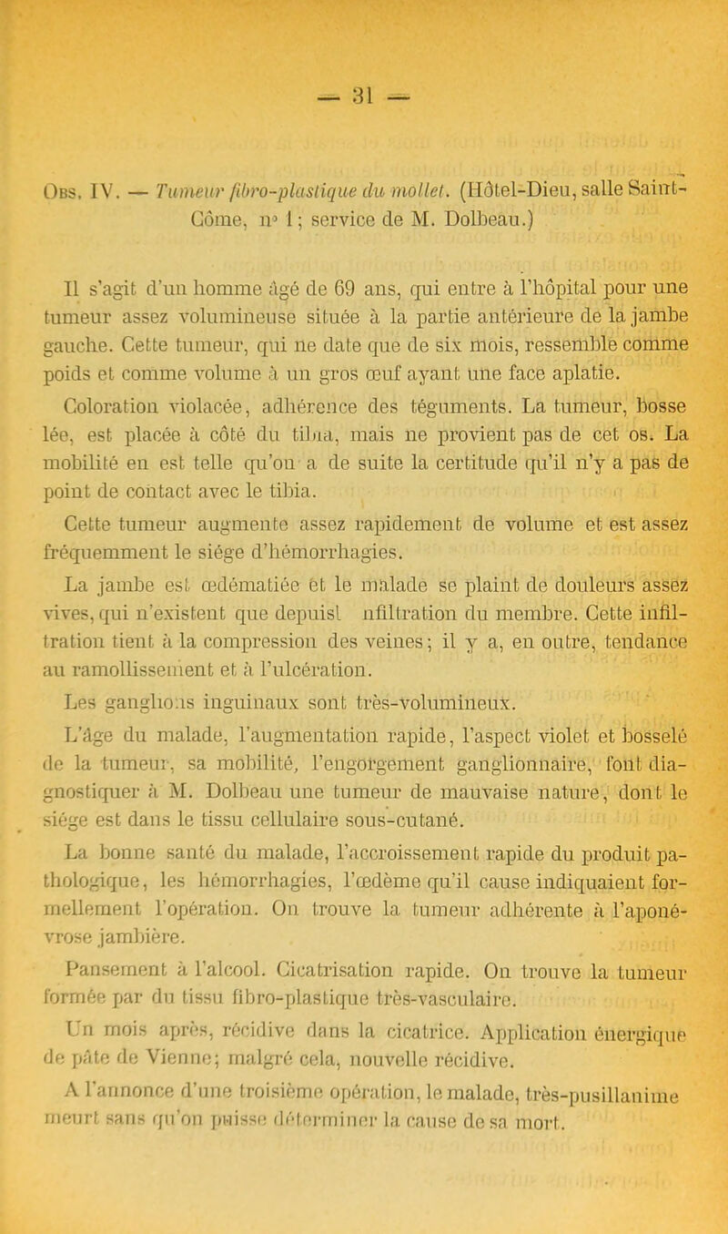 Obs, IV. — Tumeur fibi'o-pl'astique du mollet. (Hôtel-Dieu, salle Saint- Gôrae, n5 1 ; service de M. Dolbeau.) Il s’agit d’un homme âgé de 69 ans, qui entre à l’hôpital pour une tumeur assez volumineuse située à la partie antérieure de la jambe gauche. Cette tumeur, qui ne date que de six mois, ressemble comme poids et comme volume à un gros œuf ayant une face aplatie. Coloration violacée, adhérence des téguments. La tumeur, bosse lée, est placée à côté du tibia, mais ne provient pas de cet os. La mobilité en est telle qu’on a de suite la certitude qu’il n’y a pas de point de contact avec le tibia. Cette tumeur augmente assez rapidement de volume et est assez fréquemment le siège d’hémorrhagies. La jambe est œdématiée et le malade se plaint de douleurs assez vives, qui n’existent que depuisl nfiltration du membre. Cette infil- tration tient à la compression des veines; il y a, en outre, tendance au ramollissement et à l’ulcération. Les ganglions inguinaux sont très-volumineux. L’âge du malade, l’augmentation rapide, l’aspect violet et bosselé de la tumeur, sa mobilité, l’engorgement ganglionnaire, font dia- gnostiquer à M. Dolbeau une tumeur de mauvaise nature, dont le siège est dans le tissu cellulaire sous-cutané. La bonne santé du malade, l’accroissement rapide du produit pa- thologique, les hémorrhagies, l’œdème qu’il cause indiquaient for- mellement l’opération. On trouve la tumeur adhérente à l’aponé- vrose jambière. Pansement à l’alcool. Cicatrisation rapide. On trouve la tumeur formée par du tissu fibro-plastiquc très-vasculaire. Un mois après, récidive dans la cicatrice. Application énergique de pâte de Vienne; malgré cela, nouvelle récidive. A l’annonce d’une troisième opération, le malade, très-pusillanime meurt sans qu’on puisse déterminer la cause de sa mort.