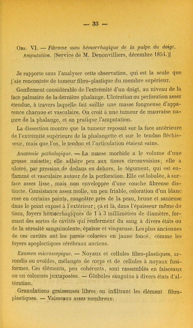 Obs. VI. — Fibrome mou hémorrhagique de la pulpe du doigt. Amputation. (Service de M. Denonvilliers, décembre 1854.)| Je rapporte sans l’analyser cette observation, qui est la seule que j'aie rencontrée de tumeur fibro-plastique du membre supérieur. Gonflement considérable de l’extrémité d’un doigt, au niveau de la face palmaire de la dernière phalange. Ulcération ou perforation assez étendue, à travers laquelle fait saillie une masse fongueuse d’appa- rence charnue et vasculaire. On croit à une tumeur de mauvaise na- ture de la phalange, et on pratique l’amputation. La dissection montre que la tumeur reposait sur la face antérieure de l’extrémité supérieure de la phalangette et sur le tendon fléchis- seur, mais que l’os, le tendon et l’articulation étaient sains. Anatomie pathologique. — La masse morbide a le volume d’une grosse noisette; elle adhère peu aux tissus circonvoisins; elle a ulcéré, par pression de dedans en dehors, le tégument, qui est en- flammé et vasculaire autour de la perforation. Elle estlobulée, à sur- face assez lisse, mais non enveloppée d’une couche fibreuse dis- tincte. Consistance assez molle, un peu friable, coloration d’un blanc rosé en certains points, rougeâtre près de la peau, brune et sanieuse dans le point exposé à l’extérieur ; çà et là, dans l’épaisseur même du tissu, foyers hémorrhagiques de 1 à 3 millimètres de diamètre, for- mant des sortes de cavités qui renferment du sang à divers états ou de la sérosité sanguinolente, épaisse et visqueuse. Les plus anciennes de ces cavités ont les parois colorées en jaune foncé, comme les foyers apoplectiques cérébraux anciens. Examen microscopique. — Noyaux et cellules fibro-plastiques, ar- rondis ou ovoïdes, mélangés de corps et de cellules à noyaux fusi- formes. Ces éléments, peu cohérents, sont rassemblés en faisceaux ou en colonnes juxtaposées. — Globules sanguins à divers états d’al- tération. Granulations graisseuses libres ou infiltrant les élément fibro- plastiques. — Vaisseaux assez nombreux.