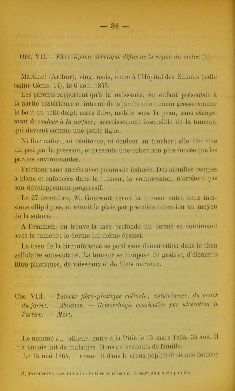 Obs. VU.— Fibro-lipome dermique diffus de la région du mollet (1). Martinet (Arthur), vingt mois, entre à l’Hôpital des Enfants (salle Saint-Corne, 14), le 6 août 1855. Les parents rapportent qu’à la naissance, cet enfant présentait à la partie postérieure et interne de la jambe une tumeur grosse comme le bout du petit doigt, assez dure, mobile sous la peau, sans change- ment de couleur à la surface; accroissement insensible de la tumeur, qui devient comme une petite figue. Ni fluctuation, ni rénitence, ni douleur au toucher; elle diminue un peu par la pression, et présente une coloration plus foncée que les parties environnantes. Frictions sans succès avec pommade iodurée. Des aiguilles rougies à blanc et enfoncées dans la tumeur, la compression, n’arrêtent pas son développement progressif. Le 27 décembre, M. Guersant cerne la tumeur entre deux inci- sions elliptiques, et réunit la plaie par première intention au moyen de la suture. A l’examen, on trouve la face profonde du dermë se continuant avec la tumeur; le derme lui-même épaissi. Le tissu de la circonférence se perd sans démarcation dans le tissu cellulaire sous-cutané. La tumeur se compose de graisse, d’éléments fibro-plastiques, de vaisseaux et de filets nerveux. O lis. VIH. — Tümeur fibro-plastique colloïde, volumineuse, du creux du jarret. — Ablation. — Hémorrhagie consécutive par ulcération de l’artère. — Mort. Le nommé J., tailleur, entre à la Pitié le 13 mars 1855. 35 ans. Il jl’a jamais fait de maladies. Bons antécédents de famille. Le 15 mai 1864, il ressentit dans le creux poplité droit une douleur (1) Je conserve avec intention le litre sous lequel l’oliservaliou a élé publiée.