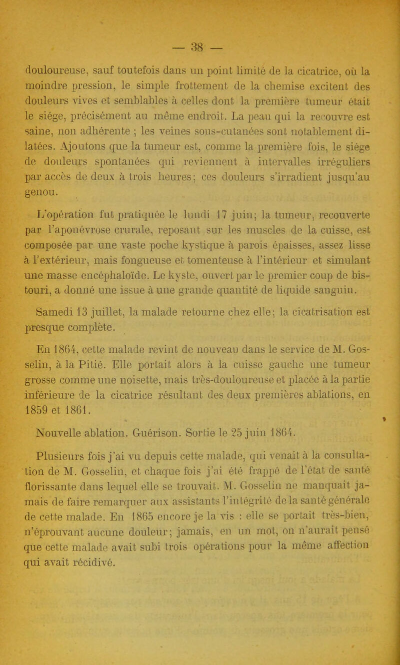 douloureuse, sauf toutefois dans un point limité de la cicatrice, où la moindre pression, le simple frottement de la chemise excitent des douleurs vives et semblables à celles dont, la première tumeur était le siège, précisément au même endroit. La peau qui la recouvre est saine, non adhérente ; les veines sous-cutanées sont notablement di- latées. Ajoutons que la tumeur est, comme la première fois, le siège de douleurs spontanées qui reviennent à intervalles irréguliers par accès de deux à trois heures ; ces douleurs s’irradient jusqu’au genou. L’opération fut pratiquée le lundi 17 juin; la tumeur, recouverte par l’aponévrose crurale, reposant sur les muscles de la cuisse, est composée par une vaste poche kystique à parois épaisses, assez lisse à l’extérieur, mais fongueuse et tomenteuse à l’intérieur et simulant une masse encéphaloïde. Le kyste, ouvert par le premier coup de bis- touri, a donné une issue à une grande quantité de liquide sanguin. Samedi 13 juillet, la malade retourne chez elle; la cicatrisation est presque complète. En 1864, cette malade revint de nouveau dans le service de M. Gos- selin, à la Pitié. Elle portait alors à la cuisse gauche une tumeur grosse comme une noisette, mais très-douloureuse et placée à la partie inférieure de la cicatrice résultant des deux premières ablations, en 1859 et 1861. « Nouvelle ablation. Guérison. Sortie le 25 juin 1864. Plusieurs fois j’ai vu depuis cette malade, qui venait à la consulta- tion de M. Gosselin, et chaque fois j’ai été frappé de l’état de santé florissante dans lequel elle se trouvait. M. Gosselin ne manquait ja- mais de faire remarquer aux assistants l’intégrité delà santé générale de cette malade. En 1865 encore je la vis : elle se portait très-bien, n’éprouvant aucune douleur; jamais, en un mot, on n’aurait pensé que cette malade avait subi trois opérations pour la même affection qui avait récidivé.