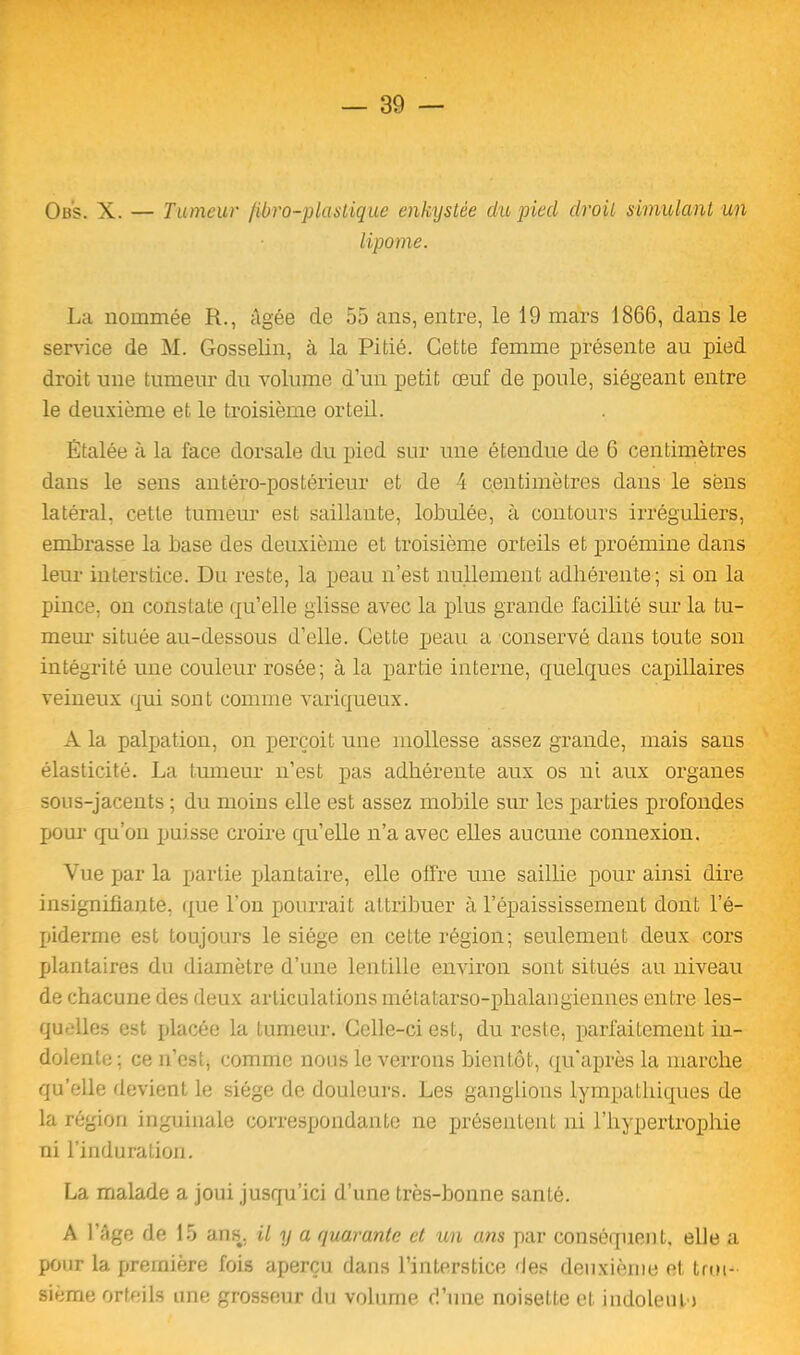 Ob's. X. — Tumeur /ibro-plastique enkystée du piecl droit simulant un lipome. La nommée R., âgée de 55 ans, entre, le 19 mars 1866, dans le service de M. Gosselin, à la Pitié. Cette femme présente au pied droit une tumeur du volume d’un petit œuf de poule, siégeant entre le deuxième et le troisième orteil. Étalée à la face dorsale du pied sur une étendue de 6 centimètres dans le sens antéro-postérieur et de 4 centimètres dans le sens latéral, cette tumeur est saillante, lobulée, à contours irréguliers, embrasse la base des deuxième et troisième orteils et proémine dans leur interstice. Du reste, la peau n’est nullement adhérente; si on la pince, on constate qu’elle glisse avec la plus grande facilité sur la tu- meur située au-dessous d’elle. Cette peau a conservé dans toute son intégrité une couleur rosée; à la partie interne, quelques capillaires veineux qui sont comme variqueux. A la palpation, on perçoit une mollesse assez grande, mais sans élasticité. La tumeur n’est pas adhérente aux os ni aux organes sous-jacents ; du moins elle est assez mobile sur les parties profondes pour qu’on puisse croire qu’elle n’a avec elles aucune connexion. Vue par la partie plantaire, elle offre une saillie pour ainsi dire insignifiante, que l’on pourrait attribuer à l’épaississement dont l’é- piderme est toujours le siège en cette région; seulement deux cors plantaires du diamètre d’une lentille environ sont situés au niveau de chacune des deux articulations métatarso-phalangiennes entre les- quelles est placée la tumeur. Celle-ci est, du reste, parfaitement in- dolente; ce n’est, comme nous le verrons bientôt, qu’après la marche qu’elle devient le siège de douleurs. Les ganglions lympatbiques de la région inguinale correspondante ne présentent ni l’hypertrophie ni l’induration. La malade a joui jusqu’ici d’une très-bonne santé. A l’âge de 15 ans, il y a quarante et un ans par conséquent, elle a pour la première fois aperçu dans l’interstice 'les deuxième et troi- sième orteils une grosseur du volume d’une noisette et indolent j