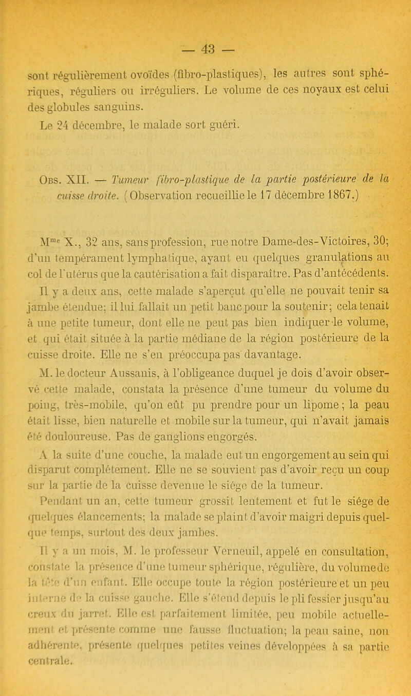 sont régulièrement ovoïdes (flbro-plastiques), les autres sont sphé- riques, réguliers ou irréguliers. Le volume de ces noyaux est celui des globules sanguins. Le 24 décembre, le malade sort guéri. Obs. XII. — Tumeur fibro-plastique de la partie postérieure de la cuisse droite. (Observation recueillie le 17 décembre 1867.) Mn,c X., 32 ans, sans profession, rue notre Dame-des-Victoires, 30; d’un tempérament lymphatique, ayant eu quelques granulations au col de l’utérus que la cautérisation a fait disparaître. Pas d’antécédents. Il y a deux ans, cette malade s’aperçut qu’elle ne pouvait tenir sa jambe étendue; il lui fallait un petit banc pour la soutenir; cela tenait à une petite tumeur, dont elle ne peut pas bien indiquer le volume, et qui était située à la partie médiane de la région postérieure de la cuisse droite. Elle ne s’en préoccupa pas davantage. M. le docteur Aussanis, à l’obligeance duquel je dois d’avoir obser- vé cette malade, constata la présence d’une tumeur du volume du poing, très-mobile, qu’on eût pu prendre pour un lipome ; la peau était lisse, bien naturelle et mobile sur la tumeur, qui n’avait jamais été douloureuse. Pas de ganglions engorgés. A la suite d’une couche, la malade eut un engorgement au sein qui disparut complètement. Elle ne se souvient pas d’avoir reçu un coup sur la partie de la cuisse devenue le siège de la tumeur. Pendant un an, cette tumeur grossit lentement et fut le siège de quelques élancements; la malade se plaint d’avoir maigri depuis quel- que temps, surtout des deux jambes. fi y a un mois, M. le professeur Verneuil, appelé en consultation, constate la présence d’une tumeur sphérique, régulière, du volume de la tète d’un enfant. Elle occupe toute la région postérieure et un peu in I -rue d • la cuisse gauche. Elle s’étend depuis le pli fessier jusqu’au creux du jarret. Elle est parfaitement limitée, peu mobile actuelle- ment et présente comme une fausse fluctuation; la peau saine, non adhérente, présente quelques petites veines développées à sa partie centrale.