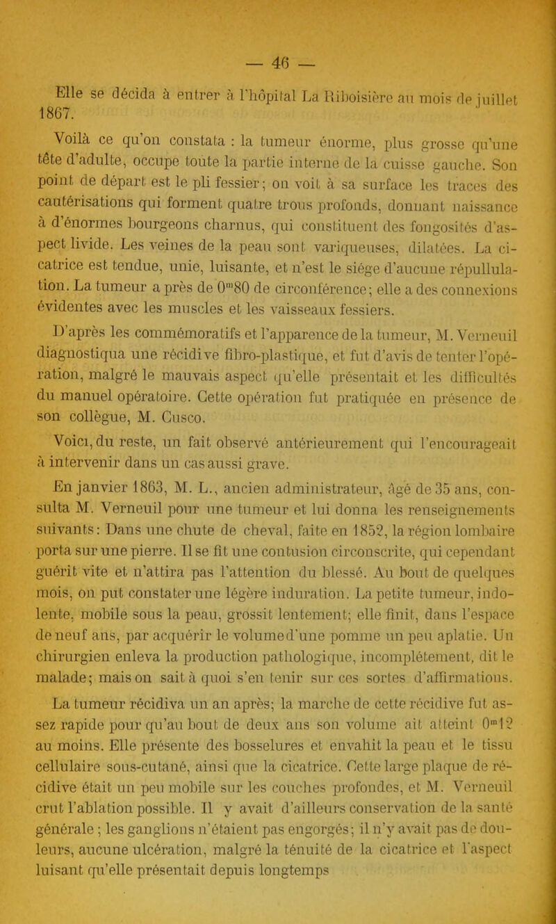 40 — Mie se décida à entrer à 1 hôpital La Ribôisière an mois de juillet 1867. Voilà ce qu on constata : la tumeur énorme, plus grosse qu'une tête d adulte, occupe toute la partie interne de la cuisse gauche. Son point de départ est le pli fessier; on voit à sa surface les traces des cautérisations qui forment quatre trous profonds, donnant naissance a d’énormes bourgeons charnus, qui constituent des fongosités d’as- pect livide. Les veines de la peau sont variqueuses, dilatées. La ci- catrice est tendue, unie, luisante, et n’est le siège d’aucune répullula- tion. La tumeur a près de 0m80 de circonférence; elle a des connexions évidentes avec les muscles et les vaisseaux fessiers. D’après les commémoratifs et l’apparence de la tumeur, M. Verneuil diagnostiqua une récidive fibro-plastique, et fut d’avis de tenter l’opé- ration, malgré le mauvais aspect qu’elle présentait et les difficultés du manuel opératoire. Cette opération fut pratiquée en présence de son collègue, M. Cusco. Voici, du reste, un fait observé antérieurement qui l’encourageait à intervenir dans un cas aussi grave. En janvier 1863, M. L., ancien administrateur, âgé de 35 ans, con- sulta M. Verneuil pour une tumeur et lui donna les renseignements suivants: Dans une chute de cheval, faite en 1852, la région lombaire porta sur une pierre. 11 se fit une contusion circonscrite, qui cependant guérit vite et n’attira pas l’attention du blessé. Au bout de quelques mois, on put constater une légère induration. La petite tumeur, indo- lente. mobile sous la peau, grossit lentement; elle finit, dans l’espace de neuf ans, par acquérir le volumed’une pomme un peu aplatie. Un chirurgien enleva la production pathologique, incomplètement, dit le malade; maison sait à quoi s’en tenir sur ces sortes d’affirmations. La tumeur récidiva un an après; la marche de cette récidive fut as- sez rapide pour qu’au bout de deux ans son volume ait atteint 0m12 au moins. Elle présente des bosselures et envahit la peau et le tissu cellulaire sous-cutané, ainsi que la cicatrice. Cette large plaque de ré- cidive était un peu mobile sur les Couches profondes, et M. Verneuil crut l’ablation possible. 11 y avait d’ailleurs conservation de la santé générale ; les ganglions n’étaient pas engorgés; il n’y avait pas de dou- leurs, aucune ulcération, malgré la ténuité de la cicatrice et l’aspect luisant qu’elle présentait depuis longtemps