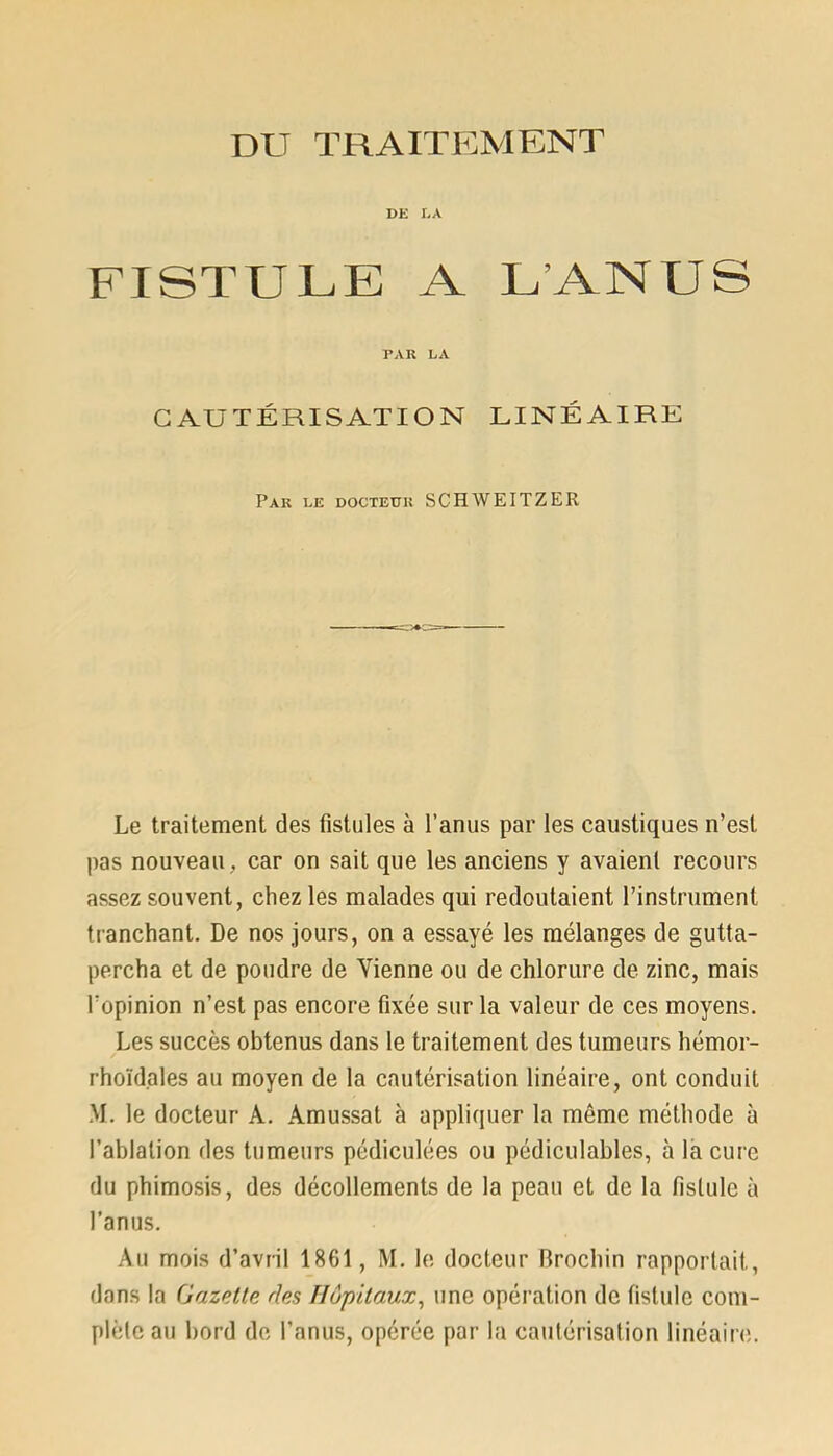 DE LA FISTULE A L'ANUS PAR LA CAUTÉRISATION LINÉAIRE Par le docteur SC H WEITZ ER Le traitement des fistules à l’anus par les caustiques n’est pas nouveau, car on sait que les anciens y avaient recours assez souvent, chez les malades qui redoutaient l’instrument tranchant. De nos jours, on a essayé les mélanges de gutta- percha et de poudre de Vienne ou de chlorure de zinc, mais l’opinion n’est pas encore fixée sur la valeur de ces moyens. Les succès obtenus dans le traitement des tumeurs hémor- rhoïdales au moyen de la cautérisation linéaire, ont conduit M. le docteur A. Amussat à appliquer la même méthode à l’ablation des tumeurs pédiculées ou pédiculables, à la cure du phimosis, des décollements de la peau et de la fistule à l’anus. Au mois d’avril 1861, M. le docteur Rrochin rapportait, dans la Gazette des Hôpitaux, une opération de fistule com- plète au bord de l’anus, opérée par la cautérisation linéaire.