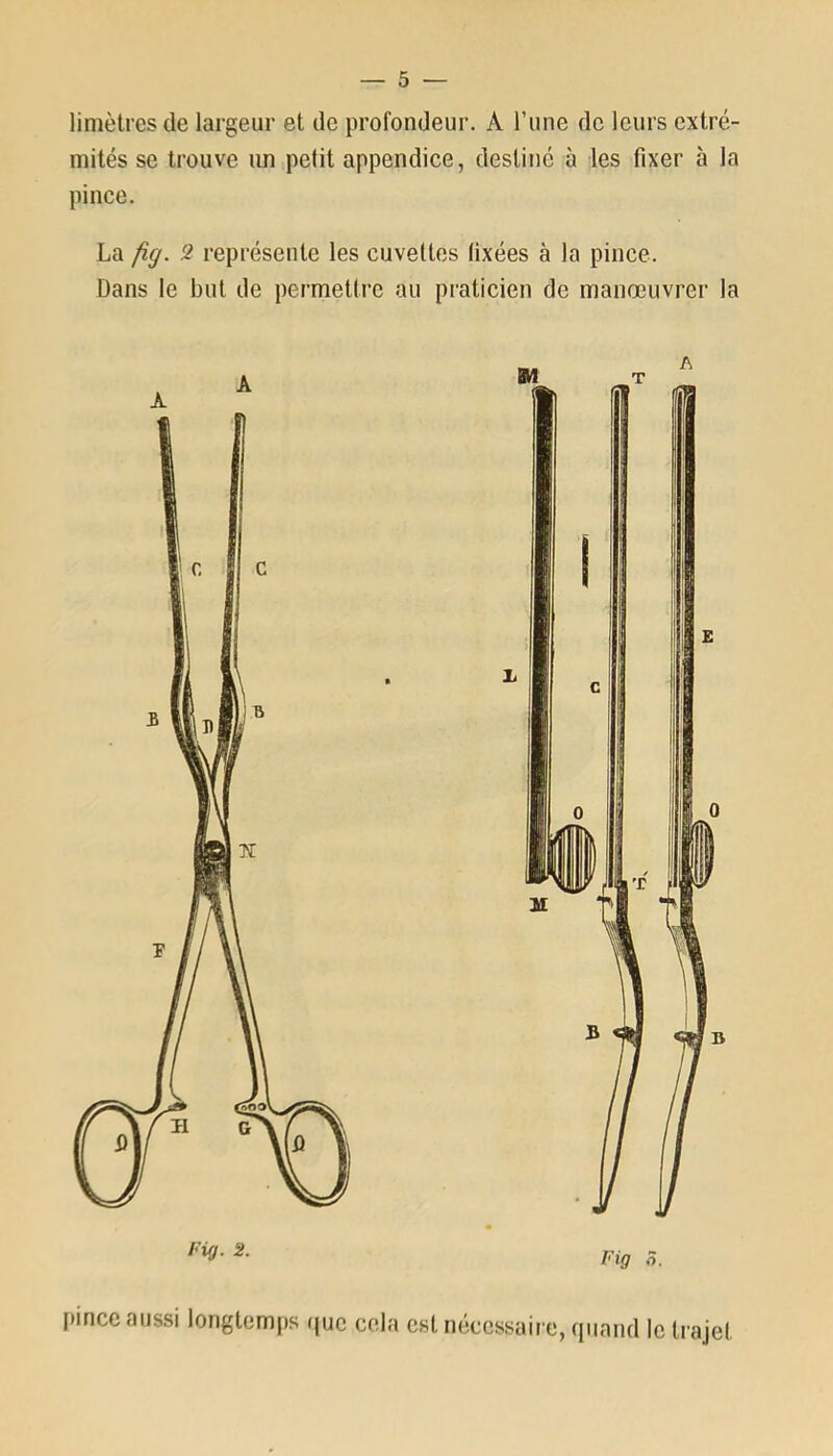 limètres de largeur et de profondeur. À l’une de leurs extré- mités se trouve un petit appendice, destiné à les fixer à la pince. La fîg. 2 représente les cuvettes fixées à la pince. Dans le but de permettre au praticien de manœuvrer la Fig 8, Pince aussi longtemps que cela est nécessaire, quand le trajet