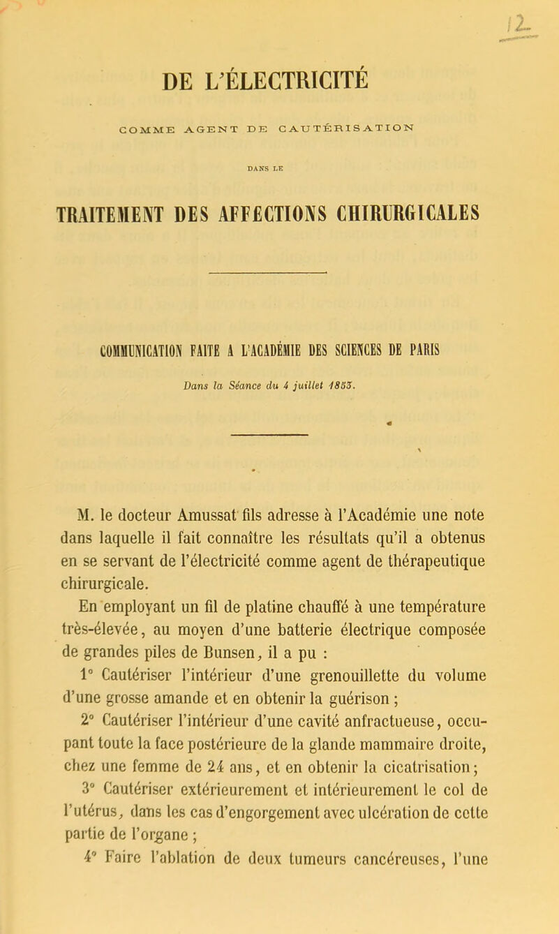 DE L’ÉLECTRICITÉ GOMME AGENT DE CAUTÉRISATION DANS LK TRAITEMENT DES AFFECTIONS CHIRISRGICALES COSBÜÎIICATI»» FAITE a i/acadéiiie des sciences de paris Dans la Séance du 4 juillet 1853. M. le docteur Amussat fils adresse à l’Académie une note dans laquelle il fait connaître les résultats qu’il a obtenus en se servant de l’électricité comme agent de thérapeutique chirurgicale. En employant un fil de platine chauffé à une température très-élevée, au moyen d’une batterie électrique composée de grandes piles de Bunsen, il a pu : 1° Cautériser l’intérieur d’une grenouillette du volume d’une grosse amande et en obtenir la guérison ; 2° Cautériser l’intérieur d’une cavité anfractueuse, occu- pant toute la face postérieure de la glande mammaire droite, chez une femme de 24 ans, et en obtenir la cicatrisation; 3° Cautériser extérieurement et intérieurement le col de l’utérus, dans les cas d’engorgement avec ulcération de cette partie de l’organe ; 4° Faire l’ablation de deux tumeurs cancéreuses, l’une