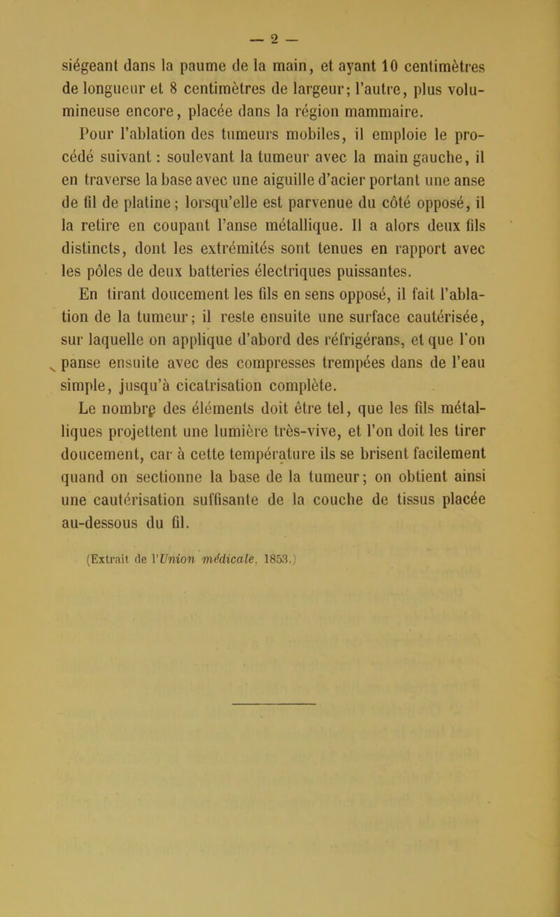 siégeant dans la paume de la main, et ayant 10 centimètres de longueur et 8 centimètres de largeur; l’autre, plus volu- mineuse encore, placée dans la région mammaire. Pour l’ablation des tumeurs mobiles, il emploie le pro- cédé suivant : soulevant la tumeur avec la main gauche, il en traverse la base avec une aiguille d’acier portant une anse de fil de platine ; lorsqu’elle est parvenue du côté opposé, il la retire en coupant l’anse métallique. 11 a alors deux fils distincts, dont les extrémités sont tenues en rapport avec les pôles de deux batteries électriques puissantes. En tirant doucement les fds en sens opposé, il fait l’abla- tion de la tumeur; il reste ensuite une surface cautérisée, sur laquelle on applique d’abord des réfrigérans, et que l’on v panse ensuite avec des compresses trempées dans de l’eau simple, jusqu’à cicatrisation complète. Le nombrp des éléments doit être tel, que les fds métal- liques projettent une lumière très-vive, et l’on doit les tirer doucement, car à cette température ils se brisent facilement quand on sectionne la base de la tumeur ; on obtient ainsi une cautérisation suffisante de la couche de tissus placée au-dessous du fil.