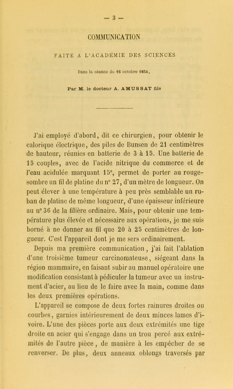 COMMUNICATION FAITE A L’ACADÉMIE DES SCIENCES Dans la séance du 16 octobre 1854, Par M. le docteur A. AMU S S AT fils J’ai employé d’abord, dit ce chirurgien, pour obtenir le calorique électrique, des piles de Bunsen de 21 centimètres de hauteur, réunies en batterie de 3 à 15. Une batterie de 15 couples, avec de l’acide nitrique du commerce et de l’eau acidulée marquant 15°, permet de porter au rouge- sombre un fil de platine du n° 27, d’un mètre de longueur. On peut élever à une température à peu près semblable un fu- ban de platine de môme longueur, d’une épaisseur inférieure au n° 36 de la filière ordinaire. Mais, pour obtenir une tem- pérature plus élevée et nécessaire aux opéralions, je me suis borné à ne donner au fil que 20 à 25 centimètres de lon- gueur. C’est l’appareil dont je me sers ordinairement. Depuis ma première communication, j’ai fait l’ablation d’une troisième tumeur carcinomateuse, siégeant dans la région mammaire, en faisant subir au manuel opératoire une modification consistant à pédiculer la tumeur avec un instru- ment d’acier, au lieu de le faire avec la main, comme dans les deux premières opérations. L’appareil se compose de deux fortes rainures droites ou courbes, garnies intérieurement de deux minces lames d’i- voire. L’une des pièces porte aux deux extrémités une tige droite en acier qui s’engage dans un trou percé aux extré- mités de l’autre pièce, de manière à les empêcher de se renverser. De plus, deux anneaux oblongs traversés par