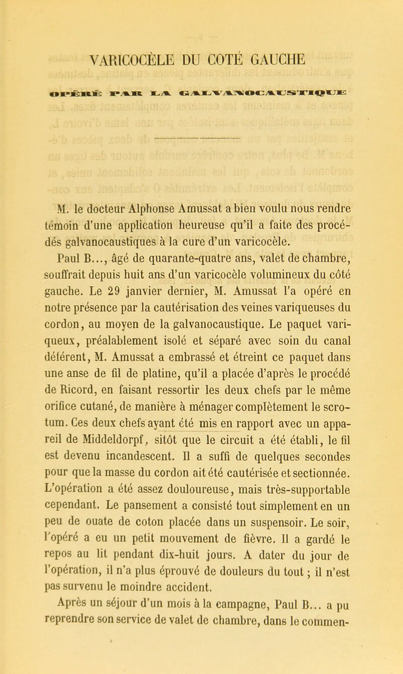 VARICOCÈLE DU COTÉ GAUCHE «PJBK.É 1*«(C GjU,Vj%HiaCA(JSTIQVE: M. le docteur Alphonse Amussat a bien voulu nous rendre témoin d’une application heureuse qu’il a faite des procé- dés galvanocaustiques à la cure d’un varicocèle. Paul B..., âgé de quarante-quatre ans, valet de chambre, souffrait depuis huit ans d’un varicocèle volumineux du côté gauche. Le 29 janvier dernier, M. Amussat l’a opéré en notre présence par la cautérisation des veines variqueuses du cordon, au moyen de la galvanocaustique. Le paquet vari- queux, préalablement isolé et séparé avec soin du canal déférent, M. Amussat a embrassé et étreint ce paquet dans une anse de fil de platine, qu’il a placée d’après le procédé de Ricord, en faisant ressortir les deux chefs par le même orifice cutané, de manière à ménager complètement le scro- tum. Ces deux chefs ayant été mis en rapport avec un appa- reil de Middeldorpf, sitôt que le circuit a été établi, le fil est devenu incandescent. Il a suffi de quelques secondes pour que la masse du cordon ait été cautérisée et sectionnée. L’opération a été assez douloureuse, mais très-supportable cependant. Le pansement a consisté tout simplement en un peu de ouate de coton placée dans un suspensoir. Le soir, l’opéré a eu un petit mouvement de fièvre. Il a gardé le repos au lit pendant dix-huit jours. A dater du jour de l’opération, il n’a plus éprouvé de douleurs du tout ; il n’est pas survenu le moindre accident. Après un séjour d’un mois à la campagne, Paul B... a pu reprendre son service de valet de chambre, dans le commen-