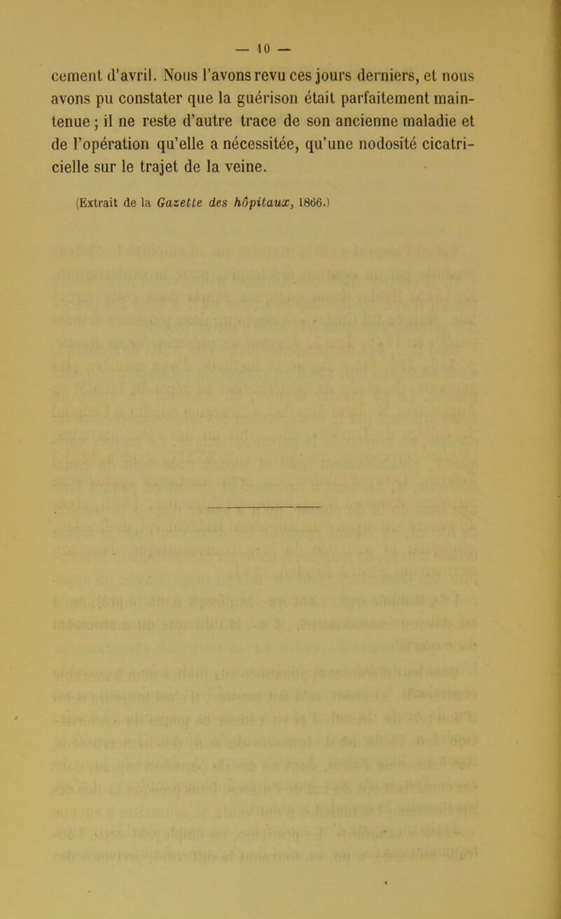 cernent d’avril. Nous l’avons revu ces jours derniers, et nous avons pu constater que la guérison était parfaitement main- tenue ; il ne reste d’autre trace de son ancienne maladie et de l’opération qu’elle a nécessitée, qu’une nodosité cicatri- cielle sur le trajet de la veine.