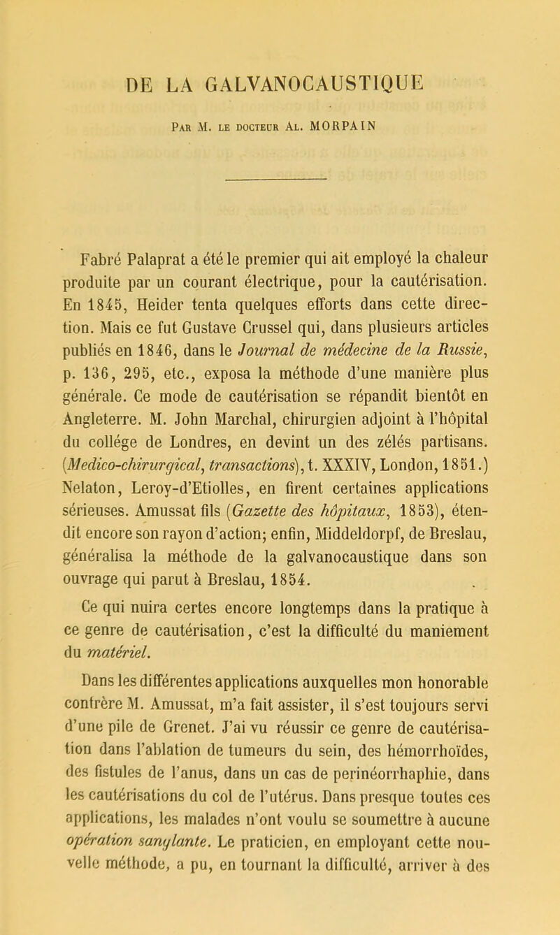 DE LA GALVANOCAUSTIQUE Par M. le docteur Al. MORPAIN Fabré Palaprat a été le premier qui ait employé la chaleur produite par un courant électrique, pour la cautérisation. En 1845, Heider tenta quelques efforts dans cette direc- tion. Mais ce fut Gustave Crussel qui, dans plusieurs articles publiés en 1846, dans le Journal de médecine de la Russie, p. 136, 295, etc., exposa la méthode d’une manière plus générale. Ce mode de cautérisation se répandit bientôt en Angleterre. M. John Marchai, chirurgien adjoint à l’hôpital du collège de Londres, en devint un des zélés partisans. (.Médico-chirurgical, transactions),t. XXXIY, London, 1851.) Nelaton, Leroy-d’Etiolles, en firent certaines applications sérieuses. Amussat fils (Gazette des hôpitaux, 1853), éten- dit encore son rayon d’action; enfin, Middeldorpf, de Breslau, généralisa la méthode de la galvanocaustique dans son ouvrage qui parut à Breslau, 1854. Ce qui nuira certes encore longtemps dans la pratique à ce genre de cautérisation, c’est la difficulté du maniement du matériel. Bans les différentes applications auxquelles mon honorable confrère M. Amussat, m’a fait assister, il s’est toujours servi d’une pile de Grenet. J’ai vu réussir ce genre de cautérisa- tion dans l’ablation de tumeurs du sein, des hémorrhoïdes, des fistules de l’anus, dans un cas de perinéorrhaphie, dans les cautérisations du col de l’utérus. Dans presque toutes ces applications, les malades n’ont voulu se soumettre à aucune opération sanglante. Le praticien, en employant cette nou- velle méthode, a pu, en tournant la difficulté, arriver à des