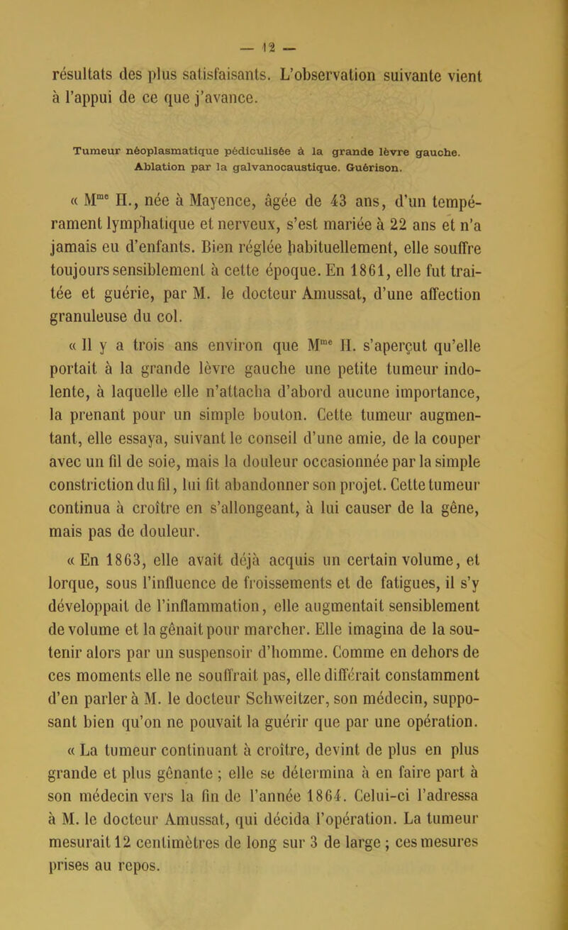 résultats des plus satisfaisants. L’observation suivante vient à l’appui de ce que j’avance. Tumeur néoplasmatique pédiculisêe à la grande lèvre gauche. Ablation par la galvanocaustique. Guérison. « Mme H., née à Mayence, âgée de 43 ans, d’un tempé- rament lymphatique et nerveux, s’est mariée à 22 ans et n’a jamais eu d’enfants. Bien réglée habituellement, elle souffre toujours sensiblement à cette époque. En 1861, elle fut trai- tée et guérie, par M. le docteur Amussat, d’une affection granuleuse du col. « 11 y a trois ans environ que Mmc II. s’aperçut qu’elle portait à la grande lèvre gauche une petite tumeur indo- lente, à laquelle elle n’attacha d’abord aucune importance, la prenant pour un simple bouton. Cette tumeur augmen- tant, elle essaya, suivant le conseil d’une amie, de la couper avec un fil de soie, mais la douleur occasionnée par la simple constriction du fil, lui fit abandonner son projet. Cette tumeur continua à croître en s’allongeant, à lui causer de la gêne, mais pas de douleur. « En 1863, elle avait déjà acquis un certain volume, et lorque, sous l'influence de froissements et de fatigues, il s’y développait de l’inflammation, elle augmentait sensiblement de volume et la gênait pour marcher. Elle imagina de la sou- tenir alors par un suspensoir d’homme. Comme en dehors de ces moments elle ne souffrait pas, elle différait constamment d’en parlera M. le docteur Schweitzer, son médecin, suppo- sant bien qu’on ne pouvait la guérir que par une opération. « La tumeur continuant à croître, devint de plus en plus grande et plus gênante ; elle se détermina à en faire part à son médecin vers la fin de l’année 1864. Celui-ci l’adressa à M. le docteur Amussat, qui décida l’opération. La tumeur mesurait 12 centimètres de long sur 3 de large ; ces mesures prises au repos.
