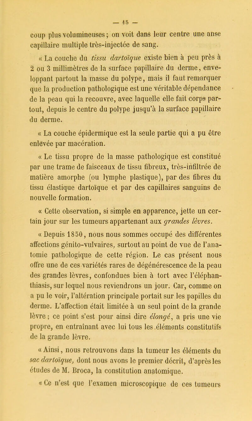 coup plus volumineuses ; on voit dans leur centre une anse capillaire multiple très-injectée de sang. « La couche du tissu dartoïque existe bien à peu près à 2 ou 3 millimètres de la surface papillaire du derme, enve- loppant partout la masse du polype, mais il faut remarquer que la production pathologique est une véritable dépendance de la peau qui la recouvre, avec laquelle elle fait corps par- tout, depuis le centre du polype jusqu’à la surface papillaire du derme. « La couche épidermique est la seule partie qui a pu être enlevée par macération. « Le tissu propre de la masse pathologique est constitué par une trame de faisceaux de tissu fibreux, très-infiltrée de matière amorphe (ou lymphe plastique), par des fibres du tissu élastique dartoïque et par des capillaires sanguins de nouvelle formation. « Cette observation, si simple en apparence, jette un cer- tain jour sur les tumeurs appartenant aux grandes lèvres. « Depuis 1850, nous nous sommes occupé des différentes affections génito-vulvaires, surtout au point de vue de l’ana- tomie pathologique de cette région. Le cas présent nous offre une de ces variétés rares de dégénérescence de la peau des grandes lèvres, confondues bien à tort avec l’éléphan- thiasis, sur lequel nous reviendrons un jour. Car, comme on a pu le voir, l’altération principale portait sur les papilles du derme. L’affection était limitée à un seul point de la grande lèvre ; ce point s’est pour ainsi dire élongé, a pris une vie propre, en entraînant avec lui tous les éléments constitutifs de la grande lèvre. « Ainsi, nous retrouvons dans la tumeur les éléments du sac dartoïque, dont nous avons le premier décrit, d’après les études de M. Broca, la constitution anatomique. « Ce n’est que l’examen microscopique de ces tumeurs