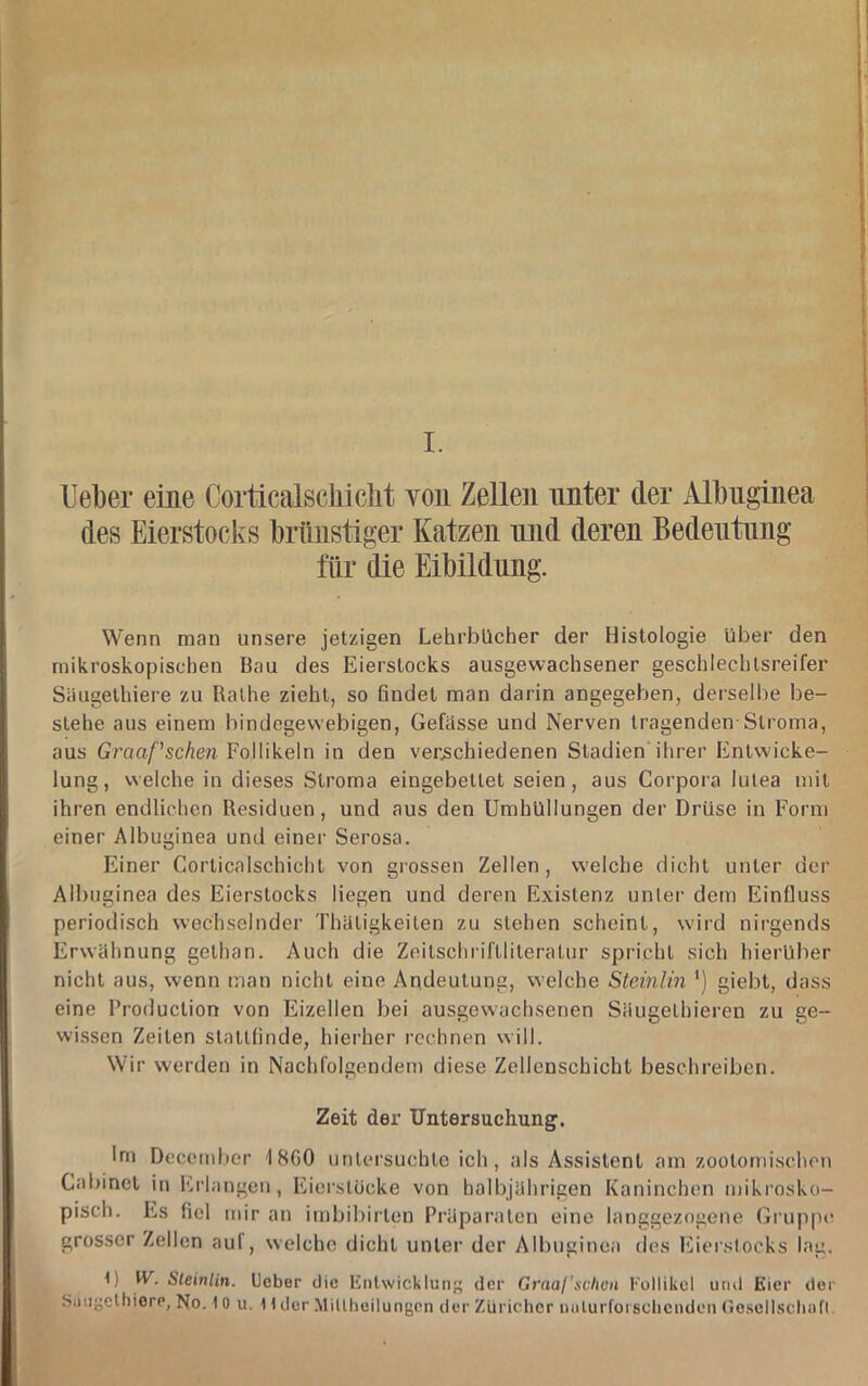 I. Uel)er eine Corticalscliiclit Yon Zellen unter der Albnginea des Eierstocks brünstiger Katzen luid deren Bedeutung für die Eibildnng. Wenn man unsere jetzigen Lehrbücher der Histologie über den mikroskopischen Bau des Eierstocks ausgewachsener geschlechlsreifer Säugethiere zu Ralhe zieht, so findet man darin angegeben, derselbe be- stehe aus einem bindegewebigen, Gefässe und Nerven tragenden Stroma, aus Graaf'schen Follikeln in den verjschiedenen Stadien ihrer Entwicke- lung, welche in dieses Stroma eingebettet seien, aus Corpora lutea mit ihren endlichen Residuen, und aus den Umhüllungen der Drüse in Form einer Albuginea und einer Serosa. Einer Corticalschicht von grossen Zellen, welche dicht unter der Albuginea des Eierstocks liegen und deren Existenz unlei' dem Einfluss periodisch wechselnder Thaligkeiten zu stehen scheint, wird nirgends Erwähnung gethan. Auch die Zeitschril'tliteralur spricht sich hierüber nicht aus, wenn man nicht eine Andeutung, welche Steinlm ’) giebt, dass eine Production von Eizellen bei ausgewachsenen Säugelhieren zu ge- wissen Zeiten stallfinde, hierher rechnen will. Wir werden in Nachfolgendem diese Zellenschicht beschreiben. Zeit der Untersuchung. Im Decembcr 18G0 untersuchte ich, als Assistent am zootomischen Cabinct in Erlangen, Eiei’slücke von halbjährigen Kaninchen miki'osko- pisch. Es fiel mir an irnbibirlen Präparaten eine langgezogene Gruppte grosser Zellen auf, welche dicht unter der Albuginea des Eierslocks lag. t) W. Sleinlin. lieber die linlwicklung der Graafschün Follikel und Eier der