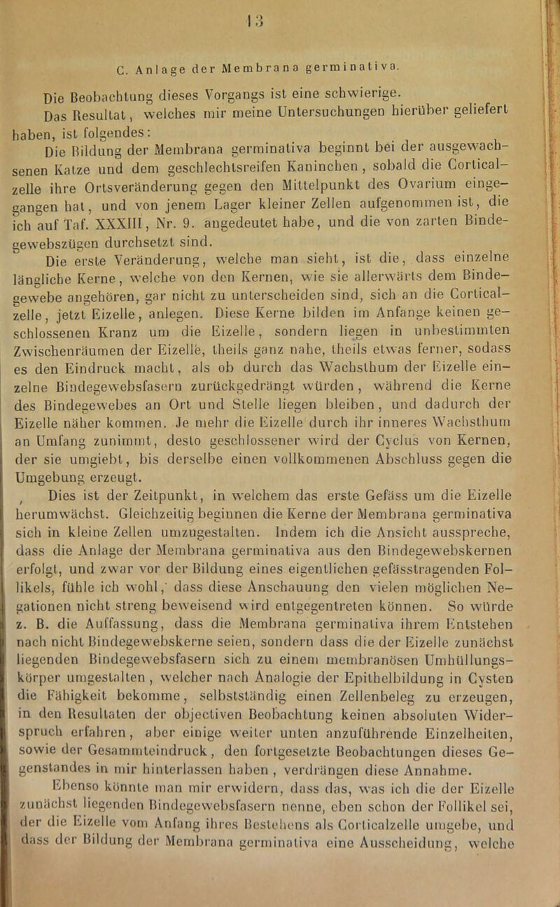 G. Anlage der Membrana germinativa. Die Beobachlung dieses Vorgangs ist eine schwierige. Das Resultat, welches mir meine Untersuchungen hierüber geliefert haben, ist folgendes: Die Rildung der Membrana germinativa beginnt bei der ausgewach- senen Katze und dem geschlechtsreifen Kaninchen , sobald die Cortical- zelle ihre Ortsveränderung gegen den Mittelpunkt des Ovarium einge- gangen hat, und von jenem Lager kleiner Zellen aufgenommen ist, die Ich auf Taf. XXXIII, Nr. 9. augedeutet habe, und die von zarten Binde- gevvebszUgen durchsetzt sind. Die erste Veränderung, welche man sieht, ist die, dass einzelne längliche Kerne, welche von den Kernen, wie sie allerwärls dem Binde- gewebe angehören, gar nicht zu unterscheiden sind, sich an die Cortical- zelle, jetzt Eizelle, anlegen. Diese Kerne bilden im Anfänge keinen ge- schlossenen Kranz um die Eizelle, sondern liegen in unbestimmten Zwischenräumen der Eizelle, theils ganz nahe, theils etwas ferner, sodass es den Eindruck macht, als ob durch das Wachslhum der Eizelle ein- zelne Bindegewebsfasern zurückgedrängt würden , während die Kerne des Bindegewebes an Ort und Stelle liegen bleiben, und dadurch der Eizelle näher kommen, .le mehr die Eizelle durch ihr inneres Wachsthum an Umfang zunimmt, desto geschlossener wird der Cyclus von Kernen, der sie umgiebt, bis derselbe einen vollkommenen Abschluss gegen die Umgebung erzeugt. Dies ist der Zeitpunkt, in welchem das erste Gefäss um die Eizelle herumwächst. Gleichzeitig beginnen die Kerne der Membrana gern)inativa sich in kleine Zellen umzugestalten. Indem ich die Ansicht ausspreche, dass die Anlage der Membrana germinativa aus den Bindegewebskernen erfolgt, und zwar vor der Bildung eines eigentlichen gefässtragenden Fol- likels, fühle ich wohl,' dass diese Anschauung den vielen möglichen Ne- gationen nicht streng beweisend wird entgegentreten können. So würde z. B. die Auffassung, dass die Membrana germinativa ihrem Entstehen nach nicht Bindegewebskerne seien, sondern dass die der Eizelle zunächst liegenden Bindegewebsfasern sich zu einem membranösen Umhüllungs- körper umgestalten , welcher nach Analogie der Epilhelbildung in Cysten die Fähigkeit bekomme, selbstständig einen Zellenbeleg zu erzeugen, in den Resultaten der objectiven Beobachtung keinen absoluten Wider- spruch erfahren, aber einige weiter unten anzuführende Einzelheiten, sowie der Gesarnmteindruck, den fortgesetzte Beobachtungen dieses Ge- genstandes in mir hinterlassen haben , verdrängen diese Annahme. Ebenso könnte man mir erwidern, dass das, was ich die der Eizelle zunächst liegenden Bindegewebsfasern nenne, eben schon der Follikel sei, der die Eizelle vom Anfang ihres Bestehens als Corticalzelle umgel)e, und dass der Bildung der Membrana germinativa eine Ausscheidung, welche