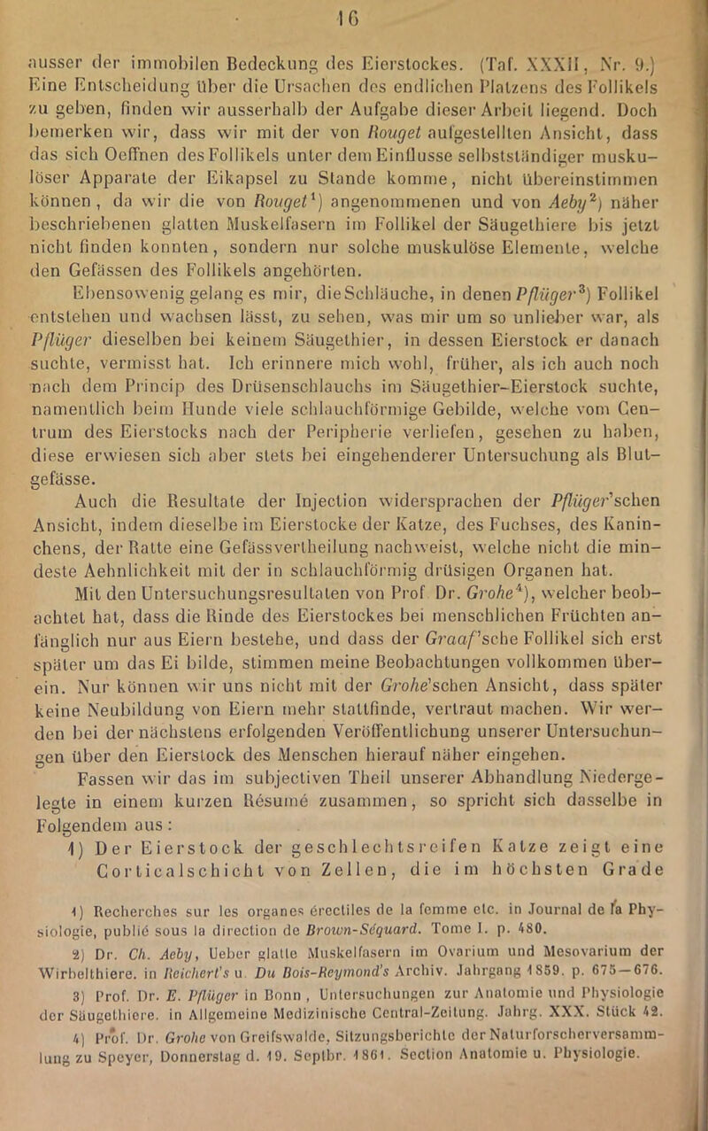 ;iusser der inimol)ilen Bedeckung des Eierstockes. (Taf. XXXII, i\r. 9.) Eine Entscheidung Uber die Ursachen dos endlichen Platzens des Follikels zu geben, finden wir ausserhalb der Aufgabe dieser Arlieit liegend. Doch bemerken wir, dass wir mit der von liouget aufgestellten y\nsicht, dass das sich Oeffnen des Follikels unter dem Einflüsse selbststiindiger musku- löser Apparate der Eikapsel zu Stande komme, nicht übereinstimmen können, da wir die von Rovget'^) angenommenen und von Aeby^) näher beschriebenen glatten iMuskelfasern im Follikel der Säugethiere bis jetzt nicht finden konnten, sondern nur solche muskulöse Elemente, welche den Gefässen des Follikels angehörten. Ebensowenig gelang es mir, dieSchläuche, in denen Pßüger^) Follikel entstehen und wachsen lässt, zu sehen, was mir um so unlieJier war, als Pßüger dieselben bei keinem Säugethier, in dessen Eierstock er danach suchte, vermisst hat. Ich erinnere mich wohl, früher, als ich auch noch nach dem Pi’incip des Drüsenschlauchs im Säugethier-Eierstock suchte, namentlich beim Hunde viele schlauchförmige Gebilde, welche vom Gen- Irum des Eierstocks nach der Peripherie verliefen, gesehen zu haben, diese erwiesen sich aber stets bei eingehenderer Untersuchung als Blut- gefässe. Auch die Resultate der Injection widersprachen der Pflüge7''sehen Ansicht, indem dieselbe im Eierstocke der Katze, des Fuchses, des Kanin- chens, der Balte eine Gefässverlheilung nachweist, welche nicht die min- deste Aehnlichkeit mit der in schlauchförmig drüsigen Organen hat. Mil den Untersuchungsresullalen von Prof Dr. Gi'ohe^), welcher beob- achtet hat, dass die Rinde des Eierslockes bei menschlichen Früchten an- fänglich nur aus Eiern bestehe, und dass der Graaf'sche Follikel sich erst später um das Ei bilde, stimmen meine Beobachtungen vollkommen Uber- ein. Nur können wir uns nicht mit der Grohe'schen Ansicht, dass später keine Neubildung von Eiern mehr slallfinde, vertraut n)achen. Wir wer- den bei der nächstens erfolgenden Veröffentlichung unserer Uutersuchun- uen über den Eierslock des Menschen hierauf näher eingehen. Fassen wir das im subjecliven Theil unserer Abhandlung Niedorge- legte in einem kurzen Resume zusammen, so spricht sich dasselbe in Folgendem aus : 1) Der Eierslock der geschlechtsi-eifen Katze zeigt eine Corticalschichl von Zellen, die im höchsten Grade U Recherches sur les organes 6rectiles de la femme elc. in Journal de la Phy- siologie, publiö SOUS la direction de Brown-Söquard. Tome 1. p. 480. 2) Dr. Ch. Aeby, Heber glalle Muskelfasern im Ovarium und Mesovarium der Wirbelthiere. in Beichert’su. Du Bois-Reymond's Arch'w. Jahrgang 1859. p. 675 — 676. 3) Prof. Dr. E. Pßüger in Bonn , Untersuchungen zur Anatomie und Physiologie der Stiugelhiere. in Allgemeine Medizinische Ccntral-Zeitung. Jahrg. XXX. Stück 42. 4) Prof. Dr. Gro/ie von Greifswolde, Sitzungsberichte der Noturforscherversamm-