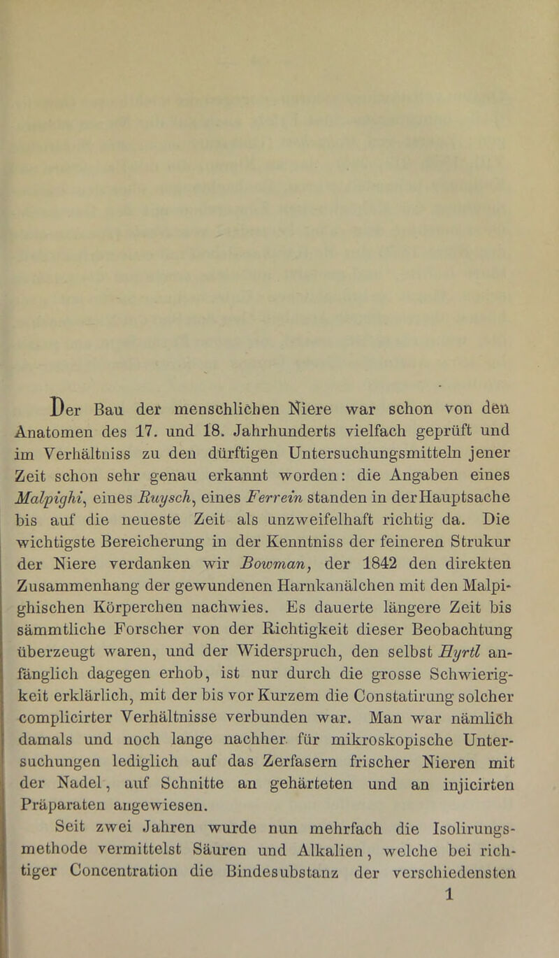 Der Bau der menschlichen Niere war schon von den Anatomen des 17. und 18. Jahrhunderts vielfach geprüft und im Verhältniss zu den dürftigen Untersuchungsmitteln jener Zeit schon sehr genau erkannt worden: die Angaben eines Malpighi, eines Buy sch, eines Ferrein standen in der Hauptsache bis auf die neueste Zeit als unzweifelhaft richtig da. Die wichtigste Bereicherung in der Kenntniss der feineren Strukur der Niere verdanken wir Bowman, der 1842 den direkten Zusammenhang der gewundenen Harnkanälchen mit den Malpi- ghischen Körperchen nachwies. Es dauerte längere Zeit bis sämmtliche Forscher von der Richtigkeit dieser Beobachtung überzeugt waren, und der Widerspruch, den selbst Eyrtl an- fänglich dagegen erhob, ist nur durch die grosse Schwierig- keit erklärlich, mit der bis vor Kurzem die Constatirung solcher complicirter Verhältnisse verbunden war. Man war nämlich damals und noch lange nachher, für mikroskopische Unter- suchungen lediglich auf das Zerfasern frischer Nieren mit der Nadel, auf Schnitte an gehärteten und an injicirten Präparaten angewiesen. Seit zwei Jahren wurde nun mehrfach die Isolirungs- methode vermittelst Säuren und Alkalien, welche bei rich- tiger Concentration die Bindesubstanz der verschiedensten 1