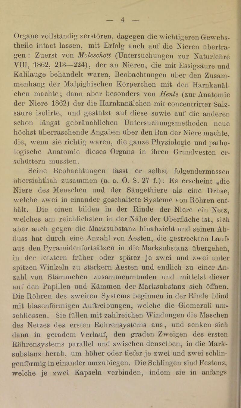 Organe vollständig zerstören, dagegen die wichtigeren Gewebs- theile intact lassen, mit Erfolg auch auf die Nieren übertra- gen : Zuerst von Moleschott (Untersuchungen zur Naturlehre VIII, 1862, 213—224), der an Nieren, die mit Essigsäure und Kalilauge behandelt waren, Beobachtungen über den Zusam- menhang der Malpighischen Körperchen mit den Harnkanäl- chen machte; dann aber besonders von Heule (zur Anatomie der Niere 1862) der die Harnkanälchen mit concentrirter Salz- säure isolirte, und gestützt auf diese sowie auf die anderen schon längst gebräuchlichen Untersuchungsmethoden neue höchst überraschende Angaben über den Bau der Niere machte, die, wenn sie richtig waren, die ganze Physiologie und patho- logische Anatomie dieses Organs in ihren Grundvesten er- schüttern mussten. Seine Beobachtungen fasst er selbst folgendermassen übersichtlich zusammen (a. a. 0. S. 27 f.): Es erscheint „die Niere des Menschen und der Säugethiere als eine Drüse, welche zwei in einander geschaltete Systeme von Röhren ent- hält. Die einen bilden in der Rinde der Niere ein Netz, welches am reichlichsten in der Nähe der Obex-fläche ist, sich aber auch gegen die Marksubstanz hinabzieht und seinen Ab- fluss hat durch eine Anzahl von Aesten, die gestx’eckten Laufs aus den Pyramidenfortsätzen in die Marksubstanz übergehen, in der letztem früher oder später je zwei und zwei unter spitzen Winkeln zu stärkern Aesten und endlich zu einer An- zahl von Stämmchen zusammenmünden und mittelst dieser auf den Papillen und Kämmen der Mai*ksubstanz sich öffnen. Die Röhren des zweiten Systems beginnen in der Rinde blind mit blasenförmigen Auftreibungen, welche die Glomeruli um- schliessen. Sie füllen mit zahlreichen Windungen die Maschen des Netzes des ersten Röhrensystems aus, und senken sich dann in geradem Verlauf, den graden Zweigen des ersten Röhrensystems parallel und zwischen denselben, in die Mark- substanz herab, um höher oder tiefer je zwei und zwei schlin- genförmig in einander umzubiegen. Die Schlingen sind Festons, welche je zwei Kapseln vei’binden, indem sie in anfangs
