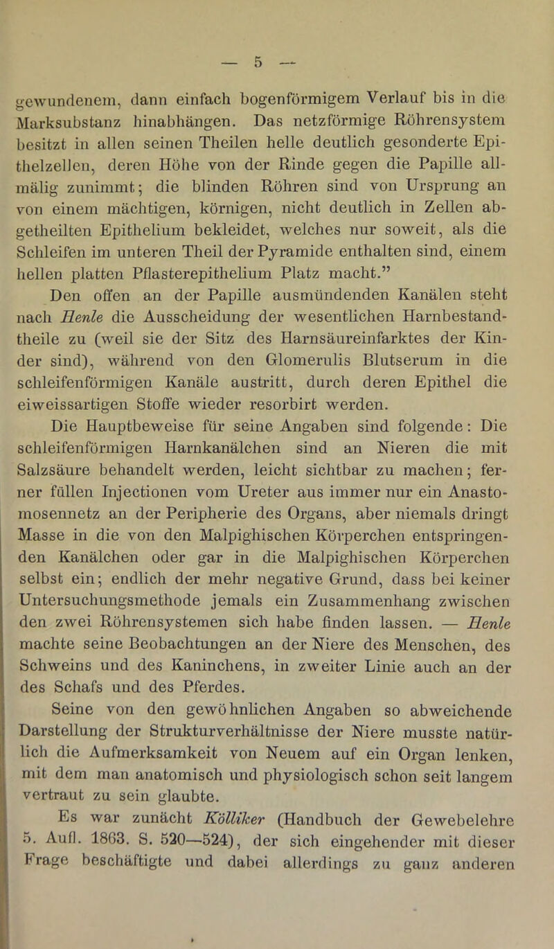 gewundenem, dann einfach bogenförmigem Verlauf bis in die Marksubstanz hinabhängen. Das netzförmige Röhrensystem besitzt in allen seinen Theilen helle deutlich gesonderte Epi- thelzellen, deren Höhe von der Rinde gegen die Papille all- mälig zunimmt; die blinden Röhren sind von Ursprung an von einem mächtigen, körnigen, nicht deutlich in Zellen ab- getheilten Epithelium bekleidet, welches nur soweit, als die Schleifen im unteren Theil der Pyramide enthalten sind, einem hellen platten Pflasterepithelium Platz macht.” Den offen an der Papille ausmündenden Kanälen steht nach Eenle die Ausscheidung der wesentlichen Harnbestand- theile zu (weil sie der Sitz des Harnsäureinfarktes der Kin- der sind), während von den Glomerulis Blutserum in die schleifenförmigen Kanäle austritt, durch deren Epithel die eiweissartigen Stoffe wieder resorbirt werden. Die Hauptbeweise für seine Angaben sind folgende: Die schleifenförmigen Harnkanälchen sind an Nieren die mit Salzsäure behandelt werden, leicht sichtbar zu machen; fer- ner füllen Injectionen vom Ureter aus immer nur ein Anasto- mosennetz an der Peripherie des Organs, aber niemals dringt Masse in die von den Malpighischen Körperchen entspringen- den Kanälchen oder gar in die Malpighischen Körperchen selbst ein; endlich der mehr negative Grund, dass bei keiner Untersuchungsmethode jemals ein Zusammenhang zwischen den zwei Röhrensystemen sich habe finden lassen. — Herde machte seine Beobachtungen an der Niere des Menschen, des Schweins und des Kaninchens, in zweiter Linie auch an der des Schafs und des Pferdes. Seine von den gewöhnlichen Angaben so abweichende Darstellung der Strukturverhältnisse der Niere musste natür- lich die Aufmerksamkeit von Neuem auf ein Organ lenken, mit dem man anatomisch und physiologisch schon seit langem vertraut zu sein glaubte. Es war zunächt Kölliker (Handbuch der Gewebelehre 5. Au fl. 1863. S. 530—524), der sich eingehender mit dieser hrage beschäftigte und dabei allerdings zu ganz anderen