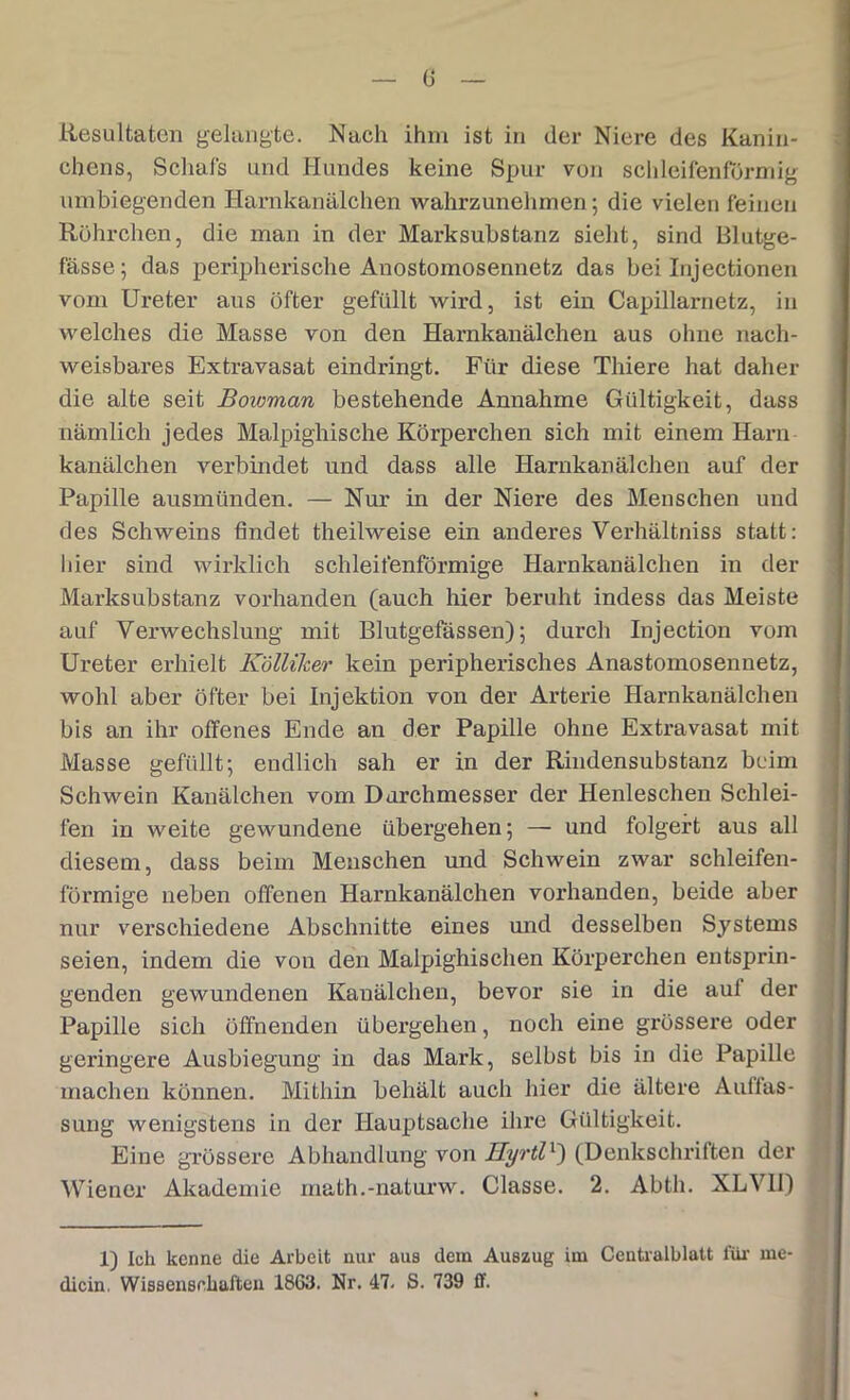 Resultaten gelangte. Nach ihm ist in der Niere des Kanin- chens, Schals und Hundes keine Spur von schleifenförmig umbiegenden Harnkanälchen wahrzunehmen; die vielen feinen Röhrchen, die man in der Marksubstanz sieht, sind Blutge- fässe; das peripherische Anostomosennetz das bei Injectionen vom Ureter aus öfter gefüllt wird, ist ein Capillarnetz, in welches die Masse von den Harnkanälchen aus ohne nach- weisbares Extravasat eindringt. Für diese Thiere hat daher die alte seit Bowman bestehende Annahme Gültigkeit, dass nämlich jedes Malpighische Körperchen sich mit einem Harn kanälchen verbindet und dass alle Harnkanälchen auf der Papille ausmünden. — Nur in der Niere des Menschen und des Schweins findet theilweise ein anderes Verhältniss statt: hier sind wirklich schleifenförmige Harnkanälchen in der Marksubstanz vorhanden (auch hier beruht indess das Meiste auf Verwechslung mit Blutgefässen); durch Injection vom Ureter erhielt Kölliker kein peripherisches Anastomosennetz, wohl aber öfter bei Injektion von der Arterie Harnkanälchen bis an ihr offenes Ende an der Papille ohne Extravasat mit Masse gefüllt; endlich sah er in der Rindensubstanz beim Schwein Kanälchen vom Durchmesser der Henleschen Schlei- fen in weite gewundene übergehen; — und folgert aus all diesem, dass beim Menschen und Schwein zwar schleifen- förmige neben offenen Harnkanälchen vorhanden, beide aber nur verschiedene Abschnitte eines und desselben Systems seien, indem die von den Malpighischen Körperchen entsprin- genden gewundenen Kanälchen, bevor sie in die auf der Papille sich öffnenden übergehen, noch eine grössere oder geringere Ausbiegung in das Mark, selbst bis in die Papille machen können. Mithin behält auch hier die ältere Auffas- sung wenigstens in der Hauptsache ihre Gültigkeit. Eine grössere Abhandlung von HyrtlL) (Denkschriften der Wiener Akademie math.-naturw. Classe. 2. Abth. XLV1I) 1) Ich kenne die Arbeit nur aus dem Auszug im Centralblatt für me- dicin. Wissenschaften 1863. Nr. 47. S. 739 ff.