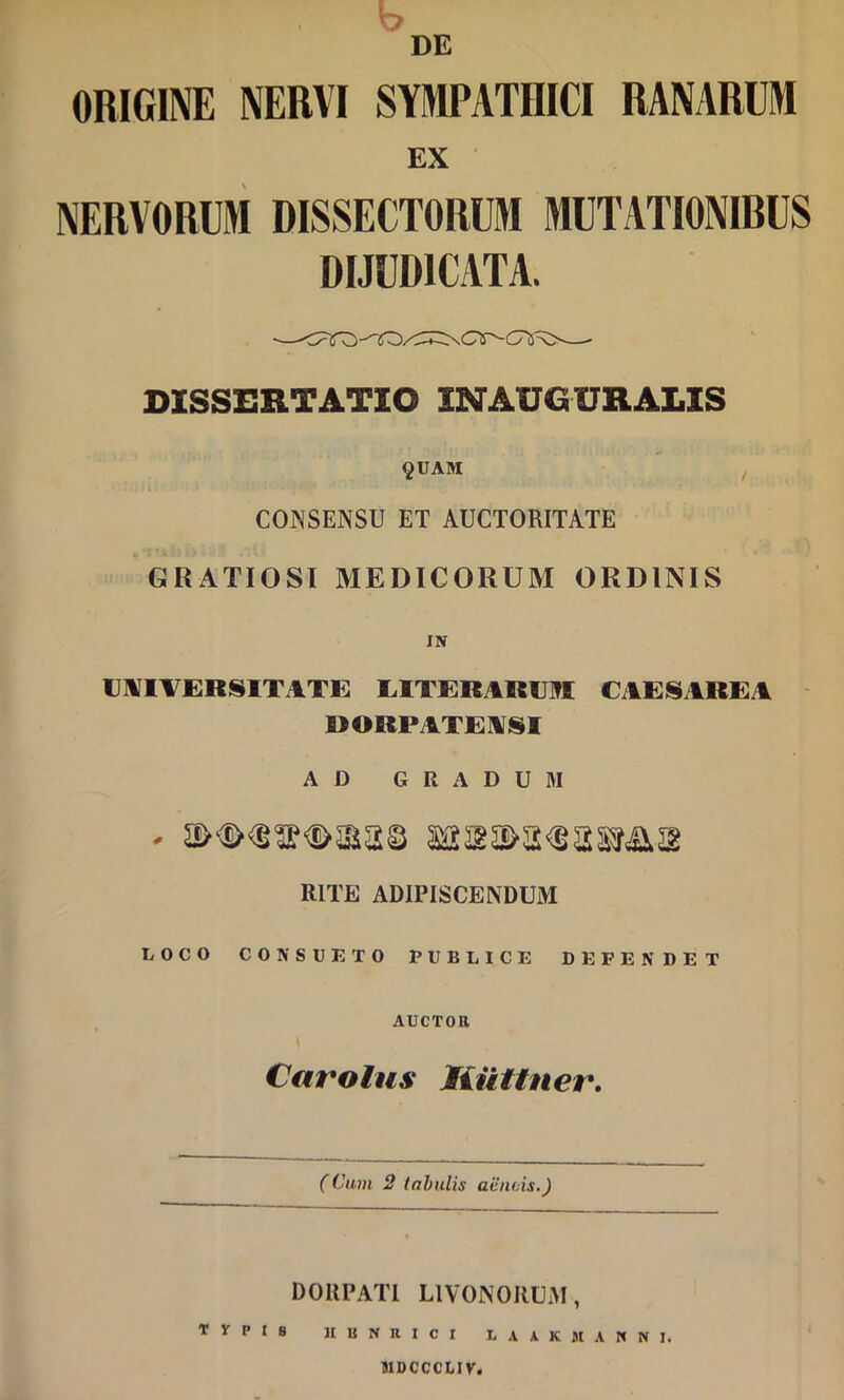 b DE ORIGINE NERVI SYIPATIIICI RANARUM EX NERVORUM DISSECTORUM MUTATIONIRUS DIJUDICATA. DISSERTATIO INAUGURALIS §UAM CONSENSU ET AUCTORITATE GRATIOSI MEDICORUM ORDINIS IN UNIVERSITATE EITERARUM CAESAREA DORPATENSI AD GRADUM RITE ADIPISCENDUM LOCO CONSUETO PUBLICE DEFENDET AUCTOR Carolus liuttner. (Cum 2 tahulis aiinins.) DOUPATl LIVONORUAI, TVPIS JIUNRICI EA \ K MANNI. MDCCCLIV.