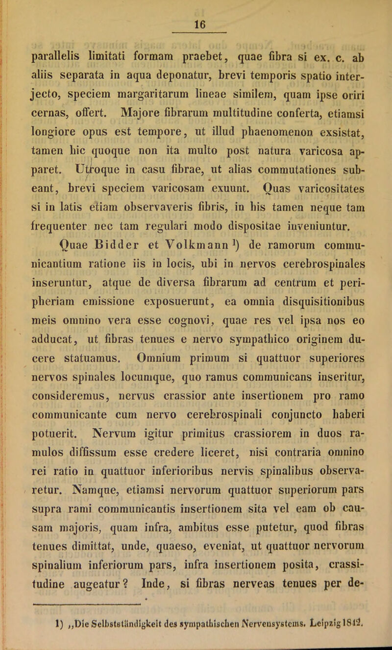 parallelis limitati formam praebet, quae fibra si ex. c. ab aliis separata in aqua deponatur, brevi temporis spatio inter- jecto, speciem margaritarum lineae similem, quam ipse oriri cernas, offert. Majore fibrarum multitudine conferta, etiamsi longiore opus est tempore, ut illud phaenomenon exsistat, tamen hic quoque non ita multo post natura varicosa ap- paret. Uti^oque in casu fibrae, ut alias commutationes sub- eant, brevi speciem varicosam exuunt. Quas varicositates si in latis etiam observaveris fibris, in bis tamen neque tam frequenter nec tam regulari modo dispositae inveniuntur. Quae Bidder et Volkmann^) de ramorum commu- nicantium ratione iis in locis, ubi in nervos cerebrospinales inseruntur, atque de diversa fibrarum ad centrum et peri- pheriam emissione exposuerunt, ea omnia disquisitionibus meis omnino vera esse cognovi, quae res vel ipsa nos eo adducat, ut fibras tenues e nervo sympathico originem du- cere statuamus. Omnium primum si quattuor superiores nervos spinales locumque, quo ramus communicans inseritur, consideremus, nervus crassior ante insertionem pro ramo communicante cum nervo cerebrospinali conjuncto haberi potuerit. Nervum igitur primitus crassiorem in duos ra- mulos diffissum esse credere liceret, nisi contraria omnino rei ratio in quattuor inferioribus nervis spinalibus observa- retur. Namque, etiamsi nervorum quattuor superiorum pars supra rami communicantis insertionem sita vel eam ob cau- sam majoris, quam infra, ambitus esse putetur, quod fibras tenues dimittat, unde, quaeso, eveniat, ut quattuor nervorum spinalium inferiorum pars, infra insertionem posita, crassi- tudine augeatur? Inde, si fibras nerveas tenues per de- 1) ,,Die Selbststaniligkeit des synipatLlschen Nerveiisystcins. LcipzlglSl^,