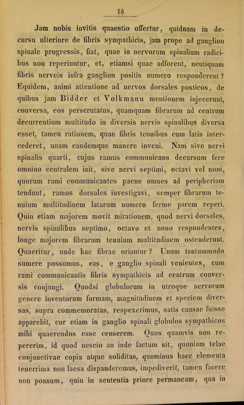 Jam nobis invitis quaestio offertur, quidnam in de- cursu ulteriore de fibris sympathicis, jam prope ad ganglion spinale progressis, fiat, quae in nervorum spinalium radici- bus non reperiuntur, et, etiamsi quae adforent, neutiquam fibris nerveis infra ganglion positis numero responderent? Equidem, animi attentione ad nervos dorsales posticos^ de quibus jam Bidder et Volkmanii mentionem injecerunt, conversa, eos perscrutatus, quamquam fibrarum ad centrum decurrentium multitudo in diversis nervis spinalibus diversa esset, tamen rationem, quae fibris tenuibus cum latis inter- cederet, unam eandemque manere inveni. Nam sive nervi spinalis quarti, cujus ramus communicans decursum fere omnino centralem init, sive nervi septimi, octavi vel noni, quorum rami communicantes paene omnes ad peripberlam tendunt, ramos dorsales investigavi, semper fibrarum te- nuium multitudinem latarum numero ferme parem reperi. Quin etiam majorem movit mirationem, quod nervi dorsales, nervis spinalibus septimo, octavo et nono respondentes, longe majorem fibrarum tenuium multitudinem ostenderunt. Quaeritur, unde hae fibrae oriantur? Unum tantummodo sumere possumus, eas, e ganglio spinali venientes, cum rami communicantis fibris sympathicis ad centrum conver- sis conjungi. Quodsi globulorum in utroque nervorum genere inventorum formam, magnitudinem et speciem diver- sas, supra commemoratas, respexerimus, satis causae fuisse apparebit, cur etiam in ganglio spinali globulos sympathicos mihi quaerendos esse censerem. Quos quamvis non re- pererim, id quod nescio an inde factum sit, quoniam telae conjunctivae copia atque soliditas, quominus haec elementa tenerrima non laesa dispanderemus, impediverit, tamen facere non possum, quin in sententia priore permaneam, qua in