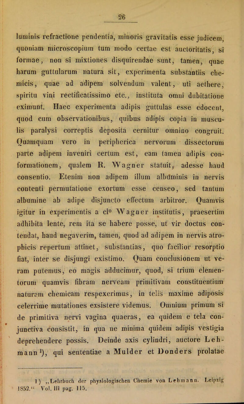 luminis refractione pendentia, minoris gravitatis esse judicem, quoniam microscopiam tum modo certae est auctoritatis, si formae, non si mixtiones disquirendae sunt, tamen, quae harum guttularum natura sit, experimenta substantiis che- micis, quae ad adipem solvendum valent, uti aethere, spiritu viqi rectificatissimo etc., instituta omni dubitatione eximunt. Haec experimenta adipis guttulas esse edocent, quod cum observationibus, quibus adipis copia in muscu- lis paralysi correptis deposita cernitur omnino congruit. Quamquam vero in peripherica nervorum dissectorum parte adipem inveniri certum est, eam tamen adipis con- formationem, qualem R. Wagner statuit, adesse haud consentio. Etenim non adipem illum albdminis in nervis contenti permutatione exortum esse censeo, sed tantum albumine ab adipe disjuncto effectum arbitror. Quamvis igitur in experimentis a cl° Wagner institutis, praesertim adhibita lente, rem ita se habere posse, ut vir doctus con- tendat, haud negaverim, tamen, quod ad adipem in nervis atro- phicis repertum attinet, substantias, quo facilior resorptio fiat, inter se disjungi existimo. Quam conclusionem ut ve- ram putemus, eo magis adducimur, quod, si trium elemen- torum quamvis fibram nerveam primitivam constituentium naturam chemicam respexerimus, in telis maxime adiposis celerrime mutationes exsistere videmus. Omnium primum si de primitiva nervi vagina quaeras, ea quidem e tela con- junctiva consistit, in qua ne minima quidem adipis vestigia deprehendere possis. Deinde axis cylindri, auctore Leh- mann^), qui sententiae a Mulder et Donders prolatae 1) „Ijehrbuch der physiologischen Chemie von Lehinann. Leipiig 1852.“ Vol. III pag. 115.