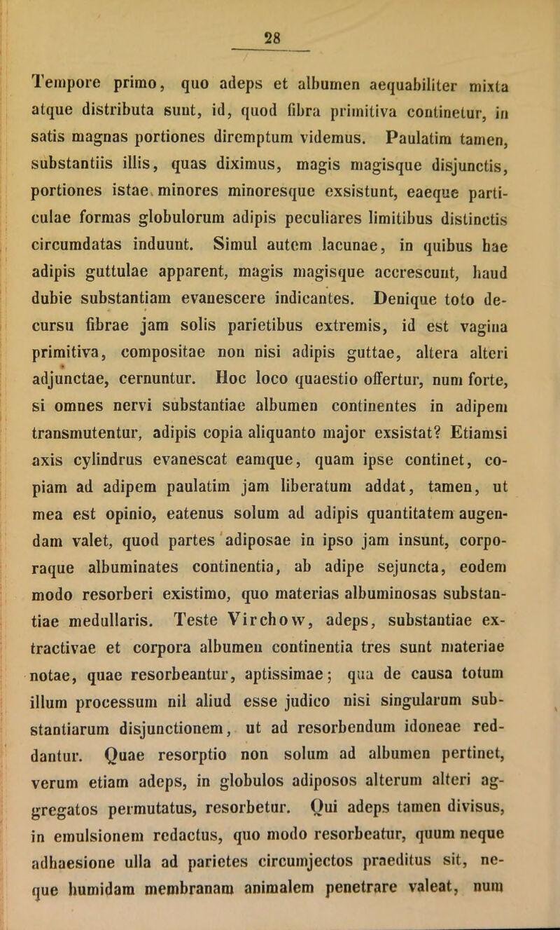 ^28^ Tempore primo, quo adeps et albumen aequabiliter mixta atque distributa suut, id, quod fibra primitiva continetur, in satis magnas portiones diremptum videmus. Paulatim tamen, substantiis illis, quas diximus, magis magisque disjunctis, portiones istae, minores minoresque exsistunt, eaeque parti- culae formas globulorum adipis peculiares limitibus distinctis circumdatas induunt. Simul autem lacunae, in quibus hae adipis guttulae apparent, magis inagisque accrescunt, haud duhie substantiam evanescere indicantes. Denique toto de- cursu fibrae jam solis parietibus extremis, id est vagina primitiva, compositae non nisi adipis guttae, altera alteri adjunctae, cernuntur. Hoc loco quaestio offertur, nuni forte, si omnes nervi substantiae albumen continentes in adipem transmutentur, adipis copia aliquanto major exsistat? Etiamsi axis cylindrus evanescat eamque, quam ipse continet, co- piam ad adipem paulatim jam liberatum addat, tamen, ut mea est opinio, eatenus solum ad adipis quantitatem augen- dam valet, quod partes'adiposae in ipso jam insunt, corpo- raque albuminates continentia, ab adipe sejuncta, eodem modo resorberi existimo, quo materias albuminosas substan- tiae medullaris. Teste Virchovv, adeps, substantiae ex- tractivae et corpora albumen continentia tres sunt materiae notae, quae resorbeantur, aptissimae; qua de causa totum illum processum nil aliud esse judico nisi singularum sub- stantiarum disjunctionem, ut ad resorbendum idoneae red- dantur. Quae resorptio non solum ad albumen pertinet, verum etiam adeps, in globulos adiposos alterum alteri ag- gregatos permutatus, resorbetur. Qui adeps tamen divisus, in emulsionein redactus, quo modo resorbeatur, quum neque adhaesione ulla ad parietes circumjectos praeditus sit, ne- que Immidam membranam animalem penetrare valeat, num