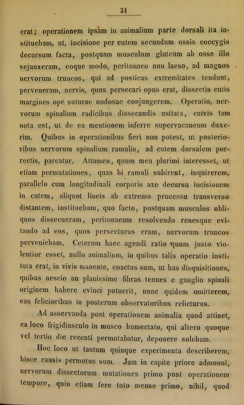 eratj operationem ipsam in animalium parte dorsali ita in- stituebam, ut, incisione per cutem secundum ossis coccygis decursum facta, postquam musculum gluteum ab osse illo sejunxeram, eoque modo, peritonaeo non laeso, ad magnos . nervorum truncos, qui ad posticas extremitates tendunt, perveneram, nervis, quos persecari opus erat, dissectis cutis margines ope suturae nodosae conjungerem. Operatio, ner- vorum spinalium radicibus dissecandis usitata, cuivis tam nota est, ut de ea mentionem inferre supervacaneum duxe- rim. Quibus in operationibus fieri non potest, ut posterio- ribus nervorum spinalium ramulis, ad cutem dorsalem por- rectis, parcatur, Attamen, quum mea plurimi interesset, ut etiam permutationes, quas hi ramuli subirent, inquirerem, » parallelo cum longitudinali corporis axe decursu incisionem in cutem, aliquot lineis ab extremo processu transverso distantem, instituebam, quo facto, postquam musculos obli- quos dissecueram, peritonaeum resolvendo renesque ,evi- tando ad eos, quos persecturus eram, nervorum truncos perveniebam. Ceterum haec agendi ratio t{uum justo vio- lentior esset, nullo animalium, in quibus talis operatio insti- tuta erat, in vivis manente, coactus sum, ut has disquisitiones,' quibus nescio an planissime fibras tenues e ganglio spinali originem habere evinci potuerit, nunc quidem omitterem, eas felicioribus in posterum observatoribus relicturus. Ad asservanda post operationem animalia quod attinet, ea loco frigidiusculo in musco bumectato, qui altero quoque vel tertio die recenti permutabatur, deponere solebam. IIoc loco ut tantum quinque experimenta describerem, hisce causis permotus sum. Jam in capite priore admonui, neivorum dissectorum mutationes primo post operationem tempore, quin etiam fere toto mense primo, nihil, quod