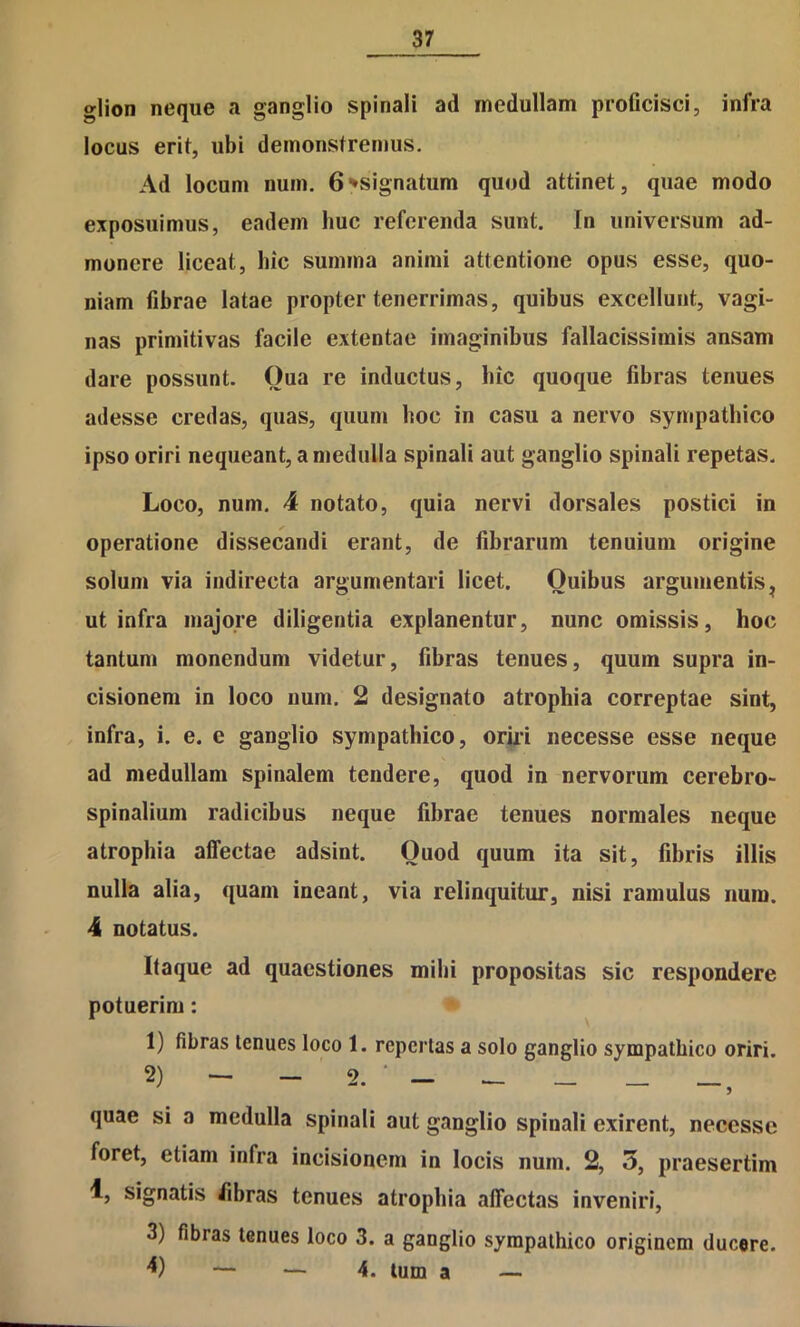 glion neque a ganglio spinali ad medullam proflcisci, infra locus erit, ubi demonstremus. Ad locum num. 6^signatum quod attinet, quae modo exposuimus, eadem huc referenda sunt. In universum ad- monere liceat, hic summa animi attentione opus esse, quo- niam fibrae latae propter tenerrimas, quibus excellunt, vagi- nas primitivas facile extentae imaginibus fallacissimis ansam dare possunt. Qua re inductus, hic quoque fibras tenues adesse credas, quas, quum hoc in casu a nervo sympathico ipso oriri nequeant, a medulla spinali aut ganglio spinali repetas. Loco, num. 4 notato, quia nervi dorsales postici in operatione dissecandi erant, de fibrarum tenuium origine solum via indirecta argumentari licet. Quibus argumentis^ ut infra majore diligentia explanentur, nunc omissis, hoc tantum monendum videtur, fibras tenues, quum supra in- cisionem in loco num. 2 designato atrophia correptae sint, infra, i. e. e ganglio sympathico, oriii necesse esse neque ad medullam spinalem tendere, quod in nervorum cerebro- spinalium radicibus neque fibrae tenues normales neque atropbia affectae adsint. Quod quum ita sit, fibris illis nulla alia, quam ineant, via relinquitur, nisi ramulus num. 4 notatus. Itaque ad quaestiones mihi propositas sic respondere potuerim: 1) fibras tenues loco 1. repertas a solo ganglio sympathico oriri. ) ... — ■ ^ quae si a medulla spinali aut ganglio spinali exirent, necesse foret, etiam infra incisionem in locis num. 2, 5, praesertim 1, signatis fibras tenues atrophia affectas inveniri, 3) fibras tenues loco 3. a ganglio sympathico originem ducere. 4) — — 4. tum a —